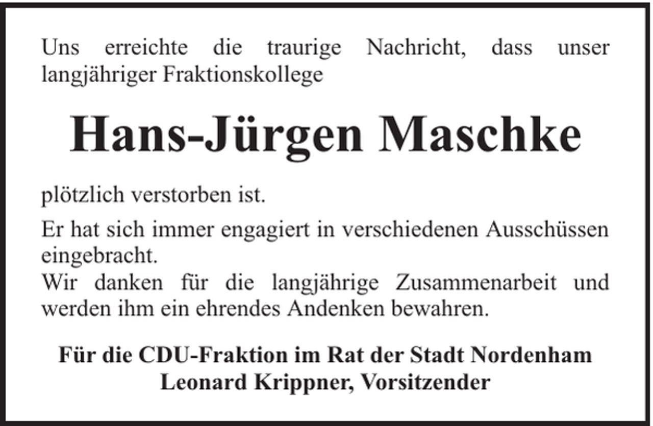 <p>Uns erreichte die traurige<br />langjähriger Fraktionskollege</p><p>Nachricht,</p><p>dass</p><p>unser</p><p>Hans-Jürgen Maschke<br />plötzlich verstorben ist.<br />Er hat sich immer engagiert in verschiedenen Ausschüssen<br />eingebracht.<br />Wir danken für die langjährige Zusammenarbeit und<br />werden ihm ein ehrendes Andenken bewahren.<br />Für die CDU-Fraktion im Rat der Stadt Nordenham<br />Leonard Krippner, Vorsitzender</p>