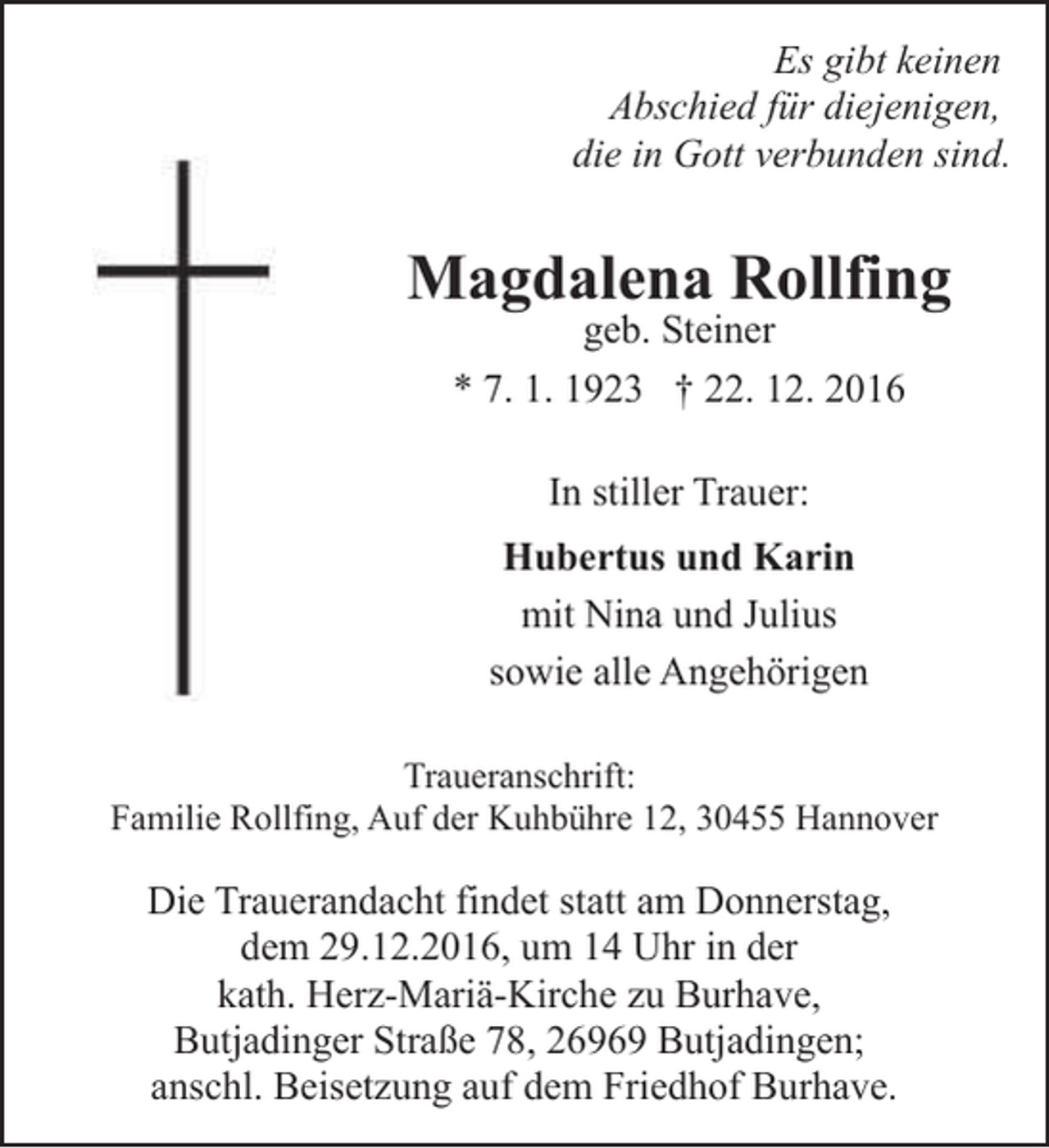 <p>Es gibt keinen<br />Abschied für diejenigen,<br />die in Gott verbunden sind.</p><p>Magdalena Rollfing<br />geb. Steiner<br />* 7. 1. 1923 † 22. 12. 2016</p><p>In stiller Trauer:<br />Hubertus und Karin<br />mit Nina und Julius<br />sowie alle Angehörigen<br />Traueranschrift:<br />Familie Rollfing, Auf der Kuhbühre 12, 30455 Hannover</p><p>Die Trauerandacht findet statt am Donnerstag,<br />dem 29.12.2016, um 14 Uhr in der<br />kath. Herz-Mariä-Kirche zu Burhave,<br />Butjadinger Straße 78, 26969 Butjadingen;<br />anschl. Beisetzung auf dem Friedhof Burhave.</p>