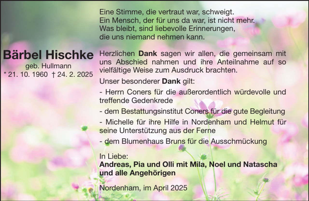 <p>Eine Stimme, die vertraut war, schweigt.<br />Ein Mensch, der für uns da war, ist nicht mehr.<br />Was bleibt, sind liebevolle Erinnerungen,<br />die uns niemand nehmen kann.</p><p>Bärbel Hischke</p><p>Herzlichen Dank sagen wir allen, die gemeinsam mit<br />uns Abschied nahmen und ihre Anteilnahme auf so<br />geb. Hullmann<br />vielfältige Weise zum Ausdruck brachten.<br />* 21. 10. 1960 † 24. 2. 2025<br />Unser besonderer Dank gilt:<br />- Herrn Coners für die außerordentlich würdevolle und<br />treffende Gedenkrede<br />- dem Bestattungsinstitut Coners für die gute Begleitung<br />- Michelle für ihre Hilfe in Nordenham und Helmut für<br />seine Unterstützung aus der Ferne<br />- dem Blumenhaus Bruns für die Ausschmückung<br />In Liebe:<br />Andreas, Pia und Olli mit Mila, Noel und Natascha<br />und alle Angehörigen<br />Nordenham, im April 2025</p>