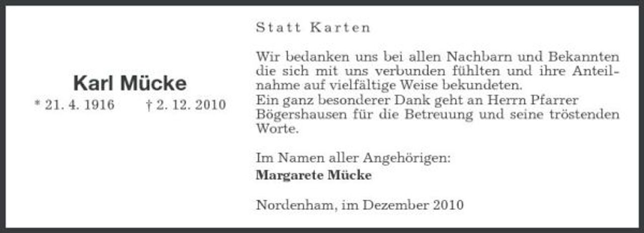 <p>Statt Karten Wir bedanken uns bei allen Nachbarn und Bekannten die sich mit uns verbunden fühlten und ihre Anteilnahme auf vielfältige Weise bekundeten. Ein ganz besonderer Dank geht an Herrn Pfarrer Bögershausen für die Betreuung und seine tröstenden Worte. Im Namen aller Angehörigen: Margarete Mücke Nordenham, im Dezember 2010</p>
<p>Karl Mücke<br />* 21. 4. 1916 † 2. 12. 2010</p>