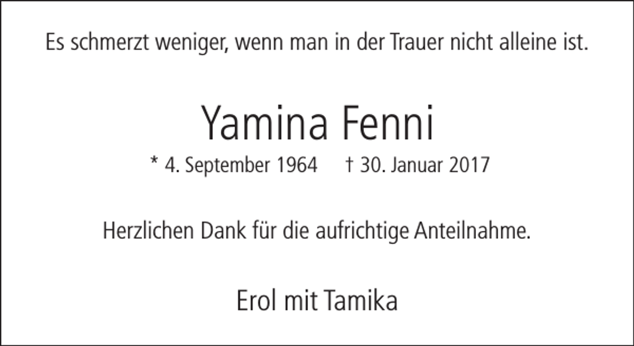 <p>Es schmerzt weniger, wenn man in der Trauer nicht alleine ist.</p><p>Yamina Fenni</p><p>* 4. September 1964</p><p>† 30. Januar 2017</p><p>Herzlichen Dank für die aufrichtige Anteilnahme.</p><p>Erol mit Tamika</p>