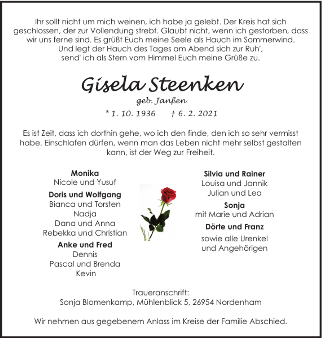 <p>Ihr sollt nicht um mich weinen, ich habe ja gelebt. Der Kreis hat sich<br />geschlossen, der zur Vollendung strebt. Glaubt nicht, wenn ich gestorben, dass<br />wir uns ferne sind. Es grüßt Euch meine Seele als Hauch im Sommerwind.<br />Und legt der Hauch des Tages am Abend sich zur Ruh',<br />send' ich als Stern vom Himmel Euch meine Grüße zu.</p>
<p>geb. Janßen<br />* 1. 10. 1936</p>
<p>† 6. 2. 2021</p>
<p>Es ist Zeit, dass ich dorthin gehe, wo ich den finde, den ich so sehr vermisst<br />habe. Einschlafen dürfen, wenn man das Leben nicht mehr selbst gestalten<br />kann, ist der Weg zur Freiheit.<br />Monika<br />Nicole und Yusuf<br />Doris und Wolfgang<br />Bianca und Torsten<br />Nadja<br />Dana und Anna<br />Rebekka und Christian<br />Anke und Fred<br />Dennis<br />Pascal und Brenda<br />Kevin</p>
<p>Silvia und Rainer<br />Louisa und Jannik<br />Julian und Lea<br />Sonja<br />mit Marie und Adrian<br />Dörte und Franz<br />sowie alle Urenkel<br />und Angehörigen</p>
<p>Traueranschrift:<br />Sonja Blomenkamp, Mühlenblick 5, 26954 Nordenham<br />Wir nehmen aus gegebenem Anlass im Kreise der Familie Abschied.</p>