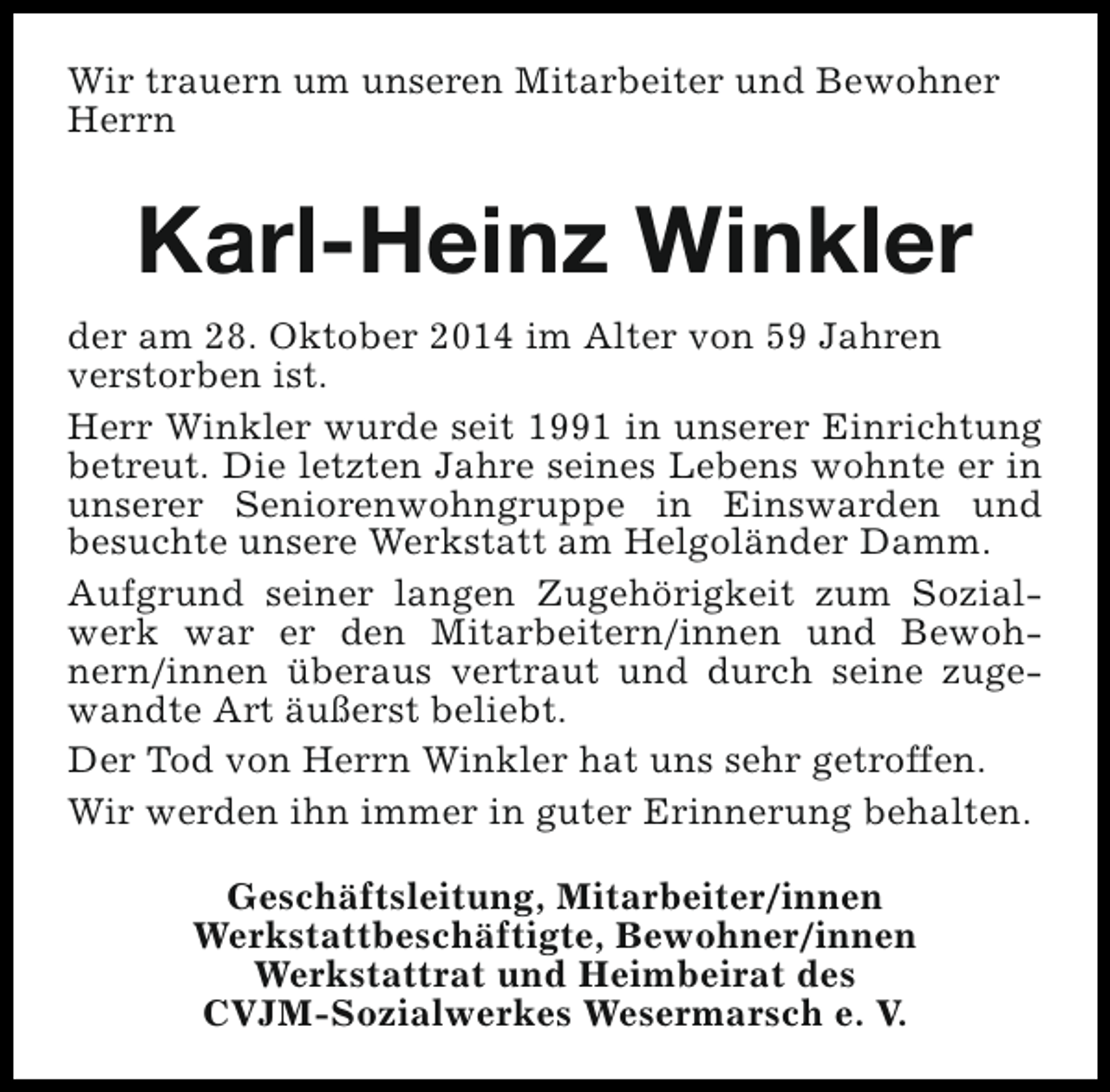 <p>Wir trauern um unseren Mitarbeiter und Bewohner<br />Herrn</p><p>Karl-Heinz Winkler<br />der am 28. Oktober 2014 im Alter von 59 Jahren<br />verstorben ist.<br />Herr Winkler wurde seit 1991 in unserer Einrichtung<br />betreut. Die letzten Jahre seines Lebens wohnte er in<br />unserer Seniorenwohngruppe in Einswarden und<br />besuchte unsere Werkstatt am Helgoländer Damm.<br />Aufgrund seiner langen Zugehörigkeit zum Sozialwerk war er den Mitarbeitern/innen und Bewohnern/innen überaus vertraut und durch seine zugewandte Art äußerst beliebt.<br />Der Tod von Herrn Winkler hat uns sehr getroffen.<br />Wir werden ihn immer in guter Erinnerung behalten.<br />Geschäftsleitung, Mitarbeiter/innen<br />Werkstattbeschäftigte, Bewohner/innen<br />Werkstattrat und Heimbeirat des<br />CVJM-Sozialwerkes Wesermarsch e. V.</p>