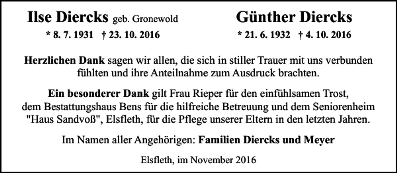 <p>Ilse Diercks geb. Gronewold<br />* 8. 7. 1931 † 23. 10. 2016</p><p>Günther Diercks<br />* 21. 6. 1932 † 4. 10. 2016</p><p>Herzlichen Dank sagen wir allen, die sich in stiller Trauer mit uns verbunden<br />fühlten und ihre Anteilnahme zum Ausdruck brachten.<br />Ein besonderer Dank gilt Frau Rieper für den einfühlsamen Trost,<br />dem Bestattungshaus Bens für die hilfreiche Betreuung und dem Seniorenheim<br />"Haus Sandvoß", Elsfleth, für die Pflege unserer Eltern in den letzten Jahren.<br />Im Namen aller Angehörigen: Familien Diercks und Meyer<br />Elsfleth, im November 2016</p>