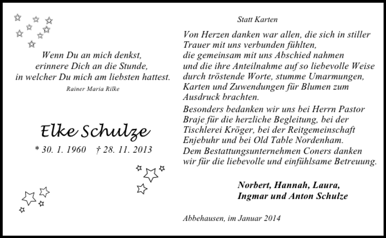 <p>Statt Karten</p><p>Wenn Du an mich denkst,<br />erinnere Dich an die Stunde,<br />in welcher Du mich am liebsten hattest.<br />Rainer Maria Rilke</p><p>Elke Schulze<br />* 30. 1. 1960 † 28. 11. 2013</p><p>Von Herzen danken war allen, die sich in stiller<br />Trauer mit uns verbunden fühlten,<br />die gemeinsam mit uns Abschied nahmen<br />und die ihre Anteilnahme auf so liebevolle Weise<br />durch tröstende Worte, stumme Umarmungen,<br />Karten und Zuwendungen für Blumen zum<br />Ausdruck brachten.<br />Besonders bedanken wir uns bei Herrn Pastor<br />Braje für die herzliche Begleitung, bei der<br />Tischlerei Kröger, bei der Reitgemeinschaft<br />Enjebuhr und bei Old Table Nordenham.<br />Dem Bestattungsunternehmen Coners danken<br />wir für die liebevolle und einfühlsame Betreuung.<br />Norbert, Hannah, Laura,<br />Ingmar und Anton Schulze<br />Abbehausen, im Januar 2014</p>