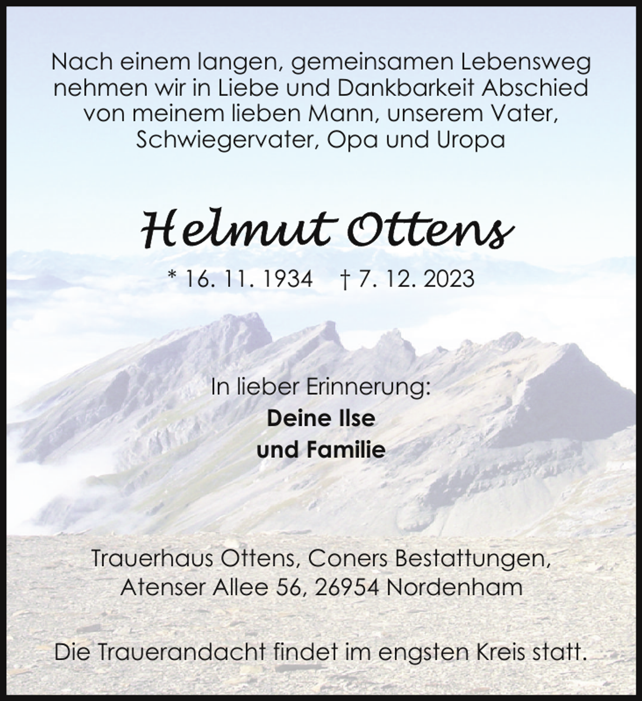 <p>Nach einem langen, gemeinsamen Lebensweg<br />nehmen wir in Liebe und Dankbarkeit Abschied<br />von meinem lieben Mann, unserem Vater,<br />Schwiegervater, Opa und Uropa</p><p>* 16. 11. 1934</p><p>† 7. 12. 2023</p><p>In lieber Erinnerung:<br />Deine Ilse<br />und Familie</p><p>Trauerhaus Ottens, Coners Bestattungen,<br />Atenser Allee 56, 26954 Nordenham<br />Die Trauerandacht findet im engsten Kreis statt.</p>