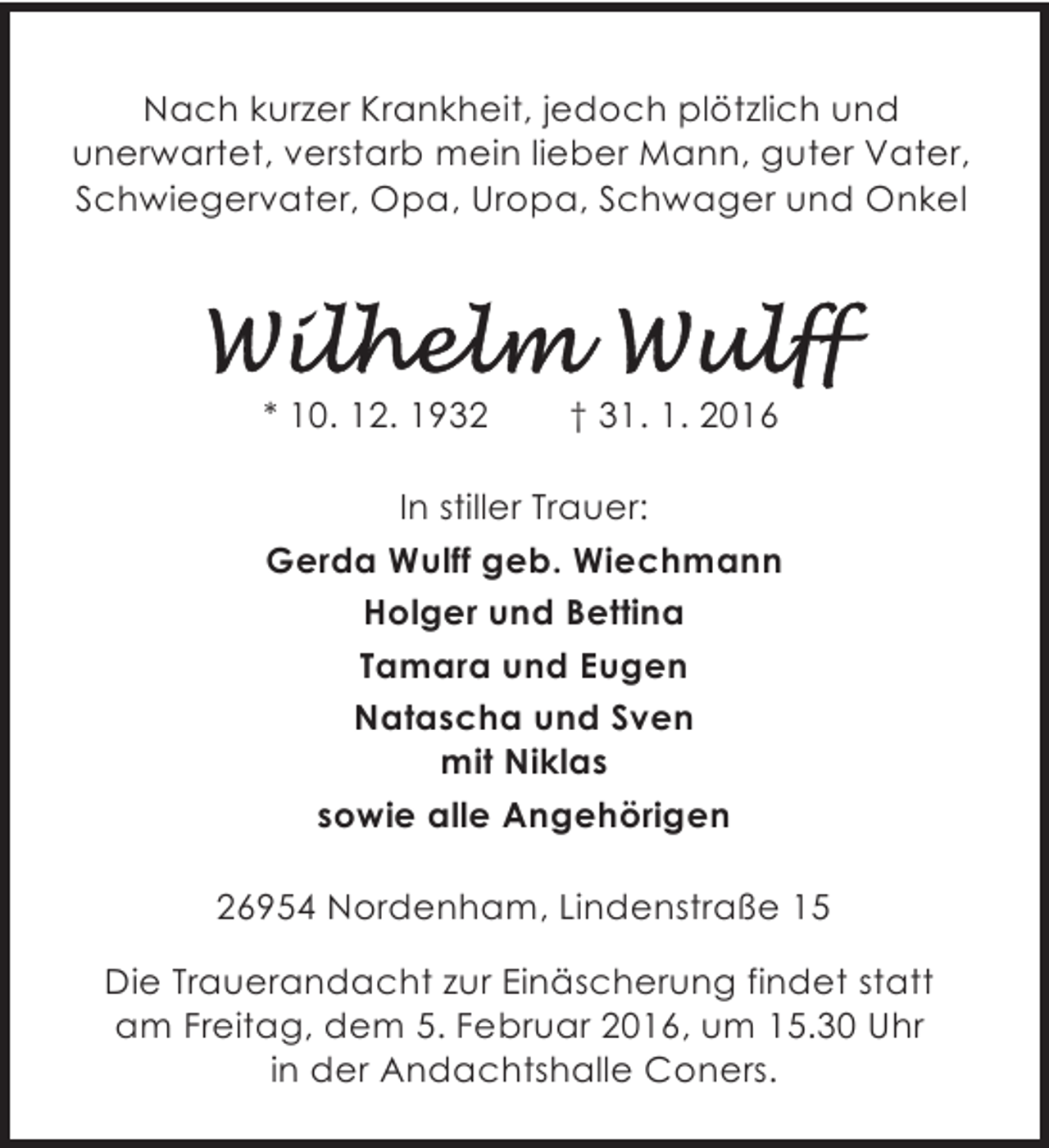 <p>Nach kurzer Krankheit, jedoch plötzlich und<br />unerwartet, verstarb mein lieber Mann, guter Vater,<br />Schwiegervater, Opa, Uropa, Schwager und Onkel</p>
<p>* 10. 12. 1932</p>
<p>† 31. 1. 2016</p>
<p>In stiller Trauer:<br />Gerda Wulff geb. Wiechmann<br />Holger und Bettina<br />Tamara und Eugen<br />Natascha und Sven<br />mit Niklas<br />sowie alle Angehörigen<br />26954 Nordenham, Lindenstraße 15<br />Die Trauerandacht zur Einäscherung findet statt<br />am Freitag, dem 5. Februar 2016, um 15.30 Uhr<br />in der Andachtshalle Coners.</p>