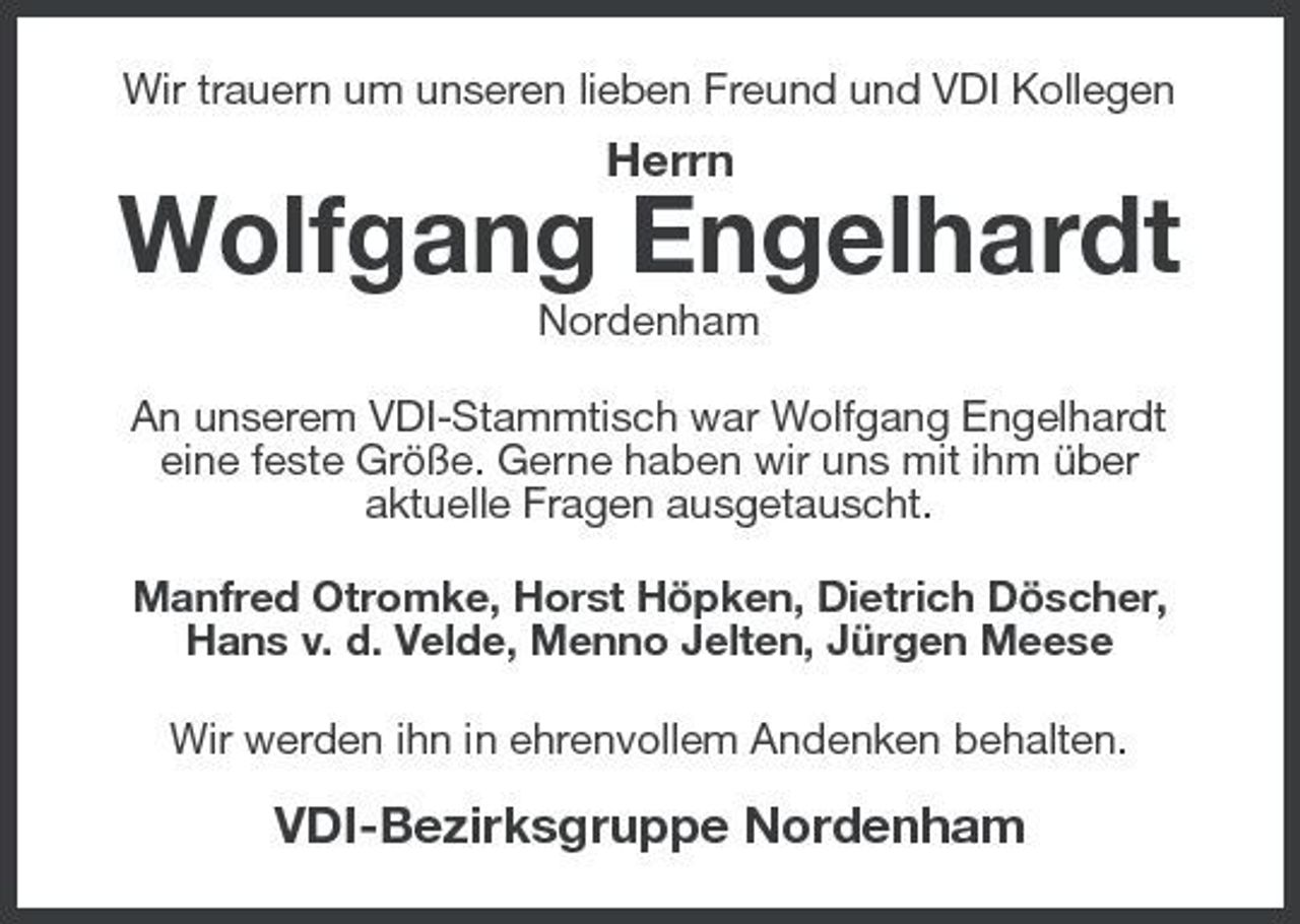 <p>Wir trauern um unseren lieben Freund und VDI Kollegen</p><p>Herrn</p><p>Wolfgang Engelhardt<br />Nordenham An unserem VDI-Stammtisch war Wolfgang Engelhardt eine feste Größe. Gerne haben wir uns mit ihm über aktuelle Fragen ausgetauscht. Manfred Otromke, Horst Höpken, Dietrich Döscher, Hans v. d. Velde, Menno Jelten, Jürgen Meese Wir werden ihn in ehrenvollem Andenken behalten.</p><p>VDI-Bezirksgruppe Nordenham</p>