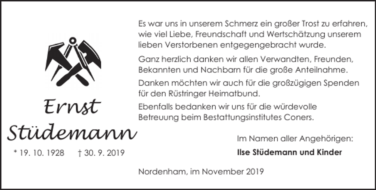 <p>Es war uns in unserem Schmerz ein großer Trost zu erfahren,<br />wie viel Liebe, Freundschaft und Wertschätzung unserem<br />lieben Verstorbenen entgegengebracht wurde.<br />Ganz herzlich danken wir allen Verwandten, Freunden,<br />Bekannten und Nachbarn für die große Anteilnahme.</p><p>Ernst<br />Stüdemann<br />* 19. 10. 1928</p><p>† 30. 9. 2019</p><p>Danken möchten wir auch für die großzügigen Spenden<br />für den Rüstringer Heimatbund.<br />Ebenfalls bedanken wir uns für die würdevolle<br />Betreuung beim Bestattungsinstitutes Coners.</p><p>Im Namen aller Angehörigen:<br />Ilse Stüdemann und Kinder<br />Nordenham, im November 2019</p>