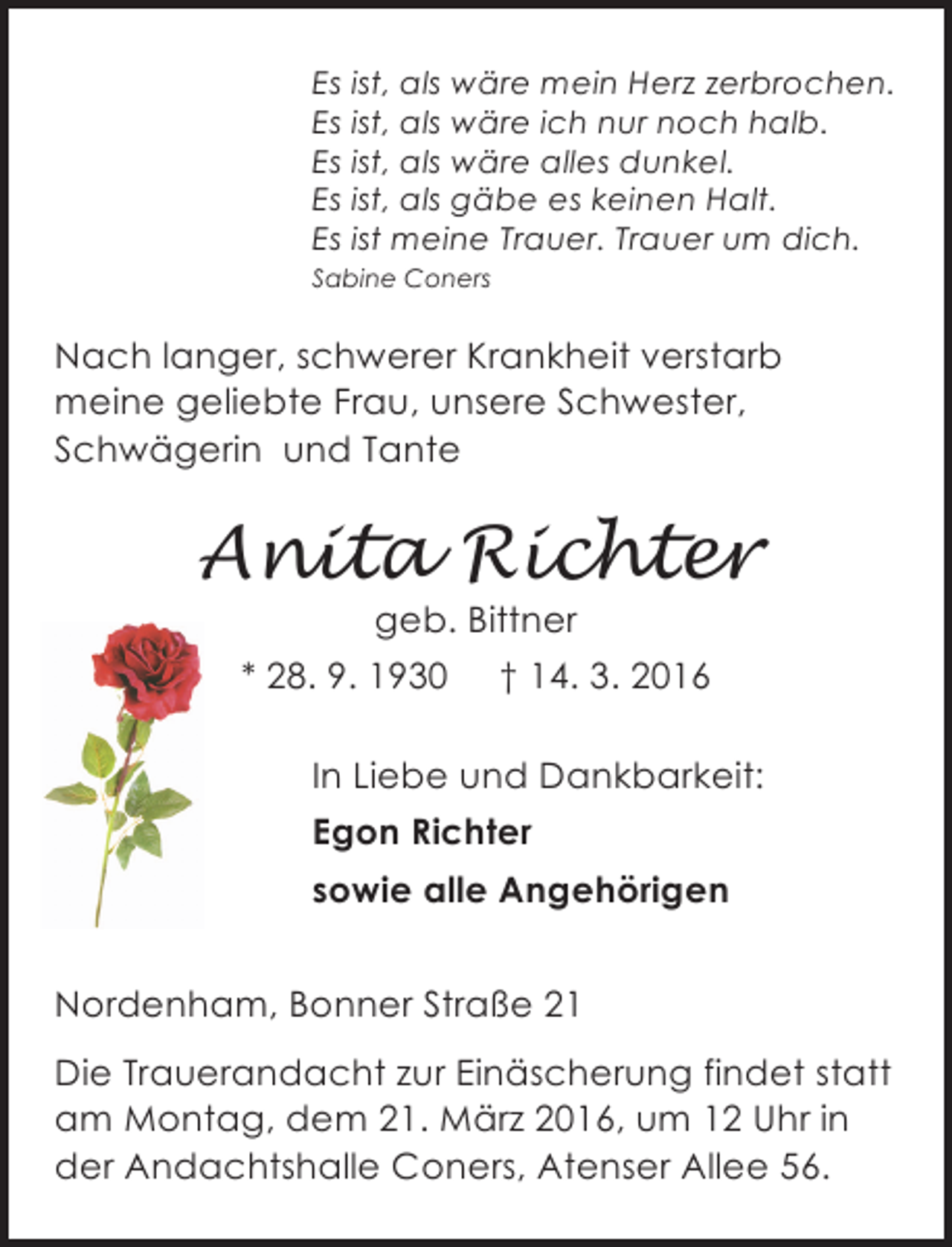 <p>Es ist, als wäre mein Herz zerbrochen.<br />Es ist, als wäre ich nur noch halb.<br />Es ist, als wäre alles dunkel.<br />Es ist, als gäbe es keinen Halt.<br />Es ist meine Trauer. Trauer um dich.<br />Sabine Coners</p>
<p>Nach langer, schwerer Krankheit verstarb<br />meine geliebte Frau, unsere Schwester,<br />Schwägerin und Tante</p>
<p>Anita Richter<br />geb. Bittner<br />* 28. 9. 1930 † 14. 3. 2016</p>
<p>In Liebe und Dankbarkeit:<br />Egon Richter<br />sowie alle Angehörigen<br />26954 Nordenham, Bonner<br />Nordenham, Bonner Straße 21 Straße 21<br />Die Trauerandacht zur Einäscherung findet statt<br />am Montag, dem 21. März 2016, um 12 Uhr in<br />der Andachtshalle Coners, Atenser Allee 56.</p>