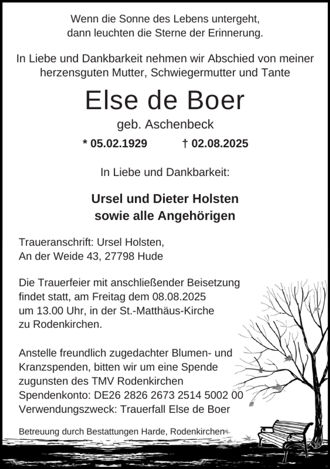 <p>Wenn die Sonne des Lebens untergeht,<br />dann leuchten die Sterne der Erinnerung.</p><p>In Liebe und Dankbarkeit nehmen wir Abschied von meiner<br />herzensguten Mutter, Schwiegermutter und Tante</p><p>Else de Boer<br />geb. Aschenbeck</p><p>* 05.02.1929</p><p>† 02.08.2025</p><p>In Liebe und Dankbarkeit:</p><p>Ursel und Dieter Holsten<br />sowie alle Angehörigen<br />Traueranschrift: Ursel Holsten,<br />An der Weide 43, 27798 Hude<br />Die Trauerfeier mit anschließender Beisetzung<br />findet statt, am Freitag dem 08.08.2025<br />um 13.00 Uhr, in der St.-Matthäus-Kirche<br />zu Rodenkirchen.<br />Anstelle freundlich zugedachter Blumen- und<br />Kranzspenden, bitten wir um eine Spende<br />zugunsten des TMV Rodenkirchen<br />Spendenkonto: DE26 2873 2514 5002 00<br />Verwendungszweck: Trauerfall Else de Boer<br />Betreuung durch Bestattungen Harde, Rodenkirchen</p>