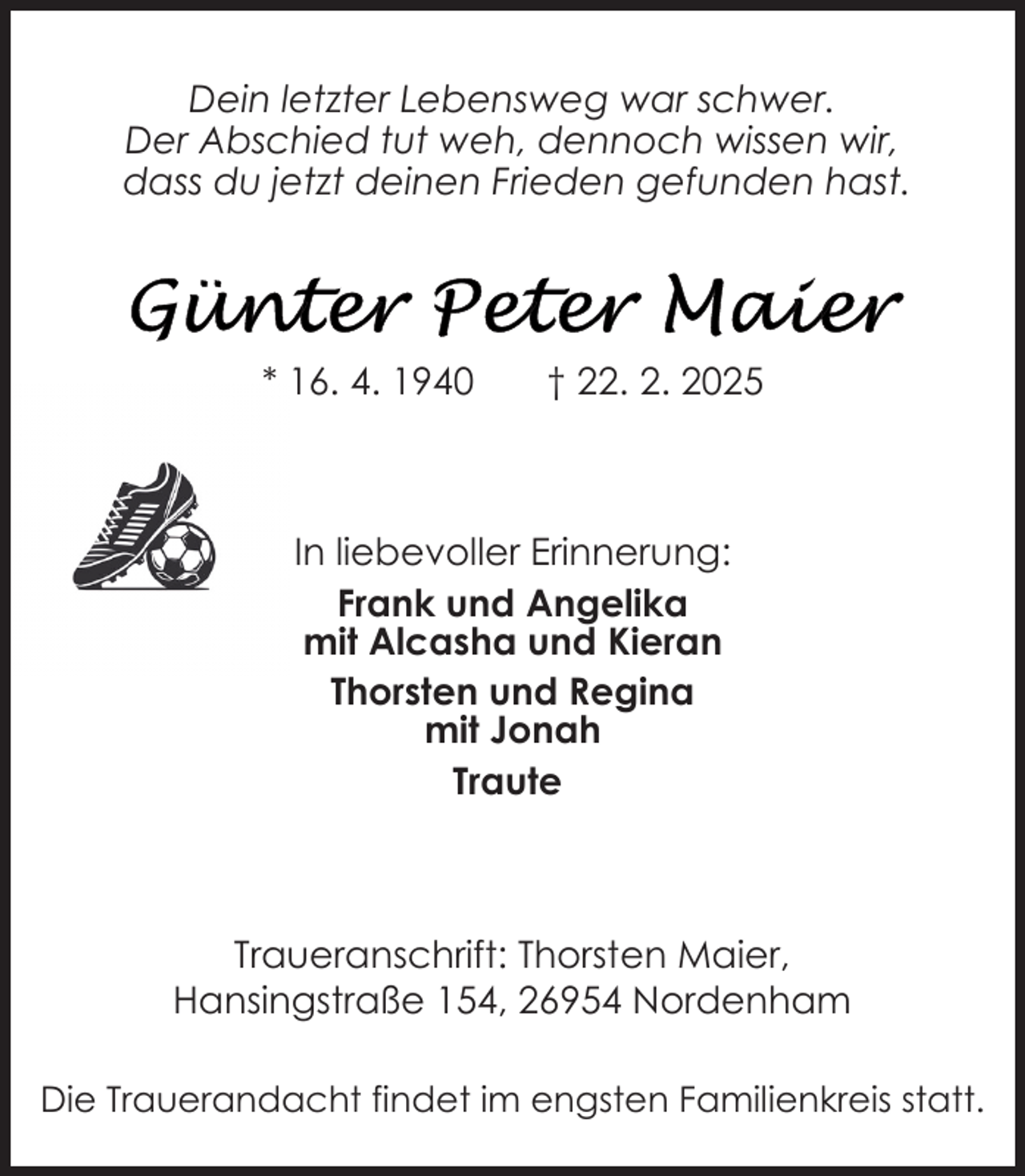 <p>Dein letzter Lebensweg war schwer.<br />Der Abschied tut weh, dennoch wissen wir,<br />dass du jetzt deinen Frieden gefunden hast.</p>
<p>* 16. 4. 1940</p>
<p>† 22. 2. 2025</p>
<p>In liebevoller Erinnerung:<br />Frank und Angelika<br />mit Alcasha und Kieran<br />Thorsten und Regina<br />mit Jonah<br />Traute</p>
<p>Traueranschrift: Thorsten Maier,<br />Hansingstraße 154, 26954 Nordenham<br />Die Trauerandacht findet im engsten Familienkreis statt.</p>