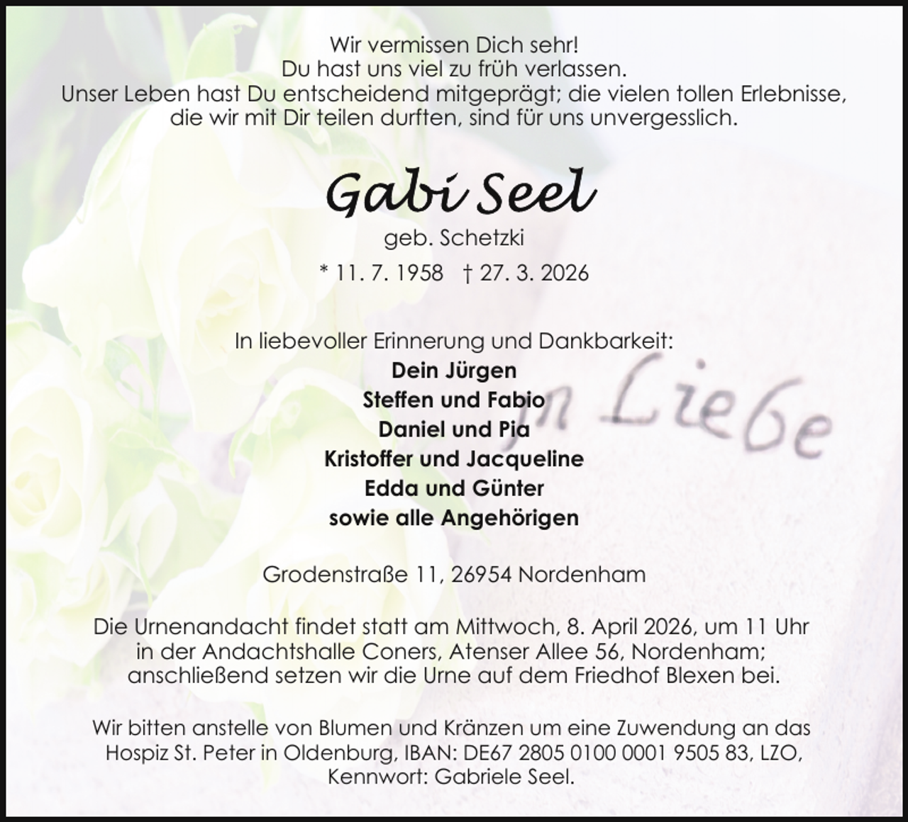 <p>Wir vermissen Dich sehr!<br />Du hast uns viel zu früh verlassen.<br />Unser Leben hast Du entscheidend mitgeprägt; die vielen tollen Erlebnisse,<br />die wir mit Dir teilen durften, sind für uns unvergesslich.</p>
<p>geb. Schetzki<br />* 11. 7. 1958 † 27. 3. 2026<br />In liebevoller Erinnerung und Dankbarkeit:<br />Dein Jürgen<br />Steffen und Fabio<br />Daniel und Pia<br />Kristoffer und Jacqueline<br />Edda und Günter<br />sowie alle Angehörigen<br />Grodenstraße 11, 26954 Nordenham<br />Die Urnenandacht findet statt am Mittwoch, 8. April 2026, um 11 Uhr<br />in der Andachtshalle Coners, Atenser Allee 56, Nordenham;<br />anschließend setzen wir die Urne auf dem Friedhof Blexen bei.<br />Wir bitten anstelle von Blumen und Kränzen um eine Zuwendung an das<br />Hospiz St. Peter in Oldenburg, IBAN: DE67 2805 0101 9505 83, LZO,<br />Kennwort: Gabriele Seel.</p>