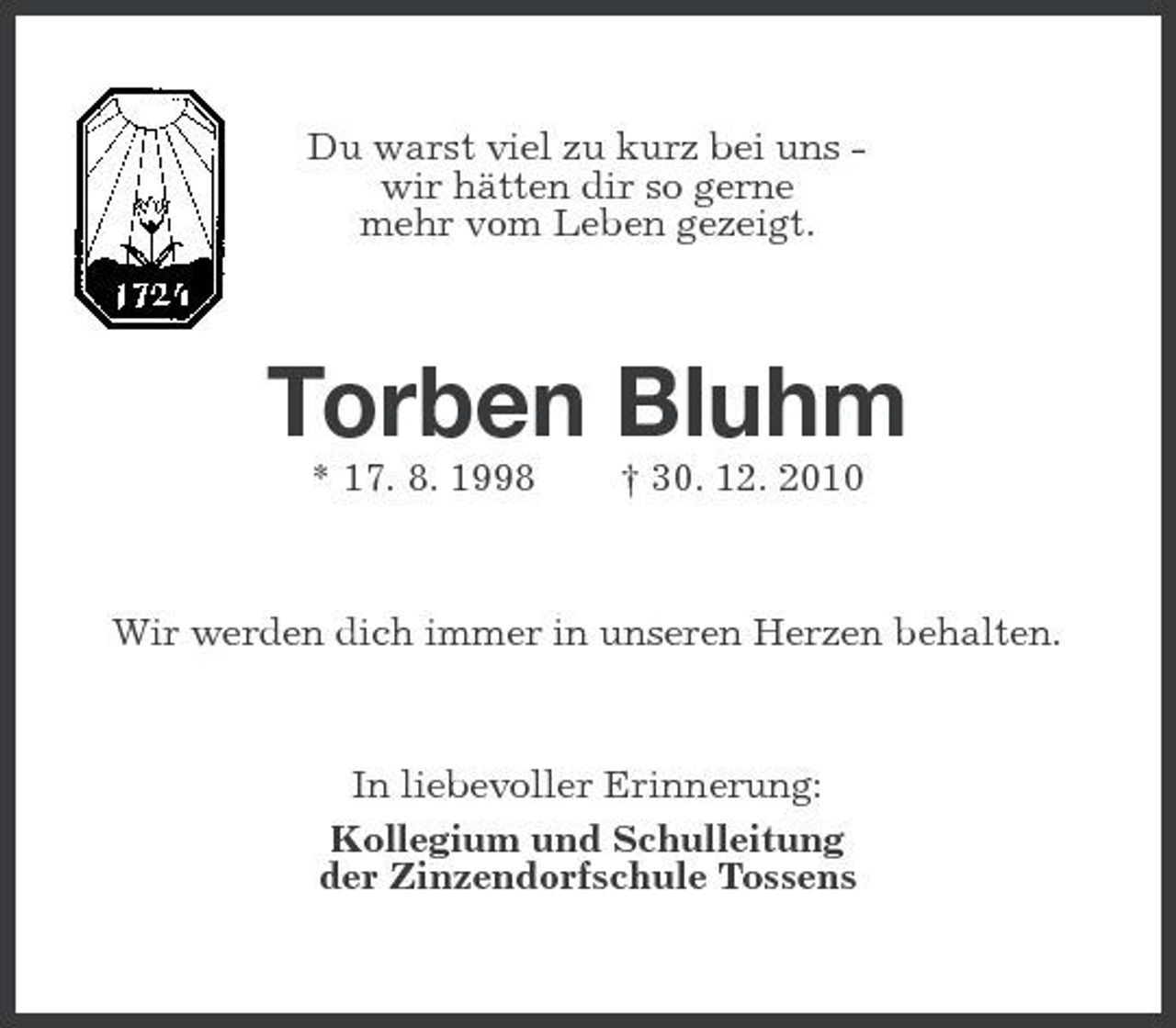 <p>Du warst viel zu kurz bei uns wir hätten dir so gerne mehr vom Leben gezeigt.</p><p>Torben Bluhm<br />* 17. 8. 1998 † 30. 12. 2010 Wir werden dich immer in unseren Herzen behalten.</p><p>In liebevoller Erinnerung: Kollegium und Schulleitung der Zinzendorfschule Tossens</p>