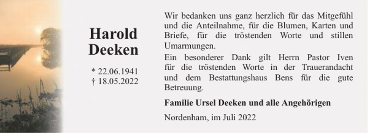 <p>Harold<br />Deeken<br />* 22.06.1941<br />† 18.05.2022</p><p>Wir bedanken uns ganz herzlich für das Mitgefühl<br />und die Anteilnahme, für die Blumen, Karten und<br />Briefe, für die tröstenden Worte und stillen<br />Umarmungen.<br />Ein besonderer Dank gilt Herrn Pastor Iven<br />für die tröstenden Worte in der Trauerandacht<br />und dem Bestattungshaus Bens für die gute<br />Betreuung.<br />Familie Ursel Deeken und alle Angehörigen<br />Nordenham, im Juli 2022</p>
