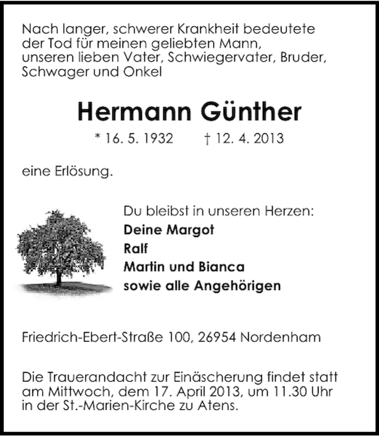 <p>Nach langer, schwerer Krankheit bedeutete<br />der Tod für meinen geliebten Mann,<br />unseren lieben Vater, Schwiegervater, Bruder,<br />Schwager und Onkel</p><p>Hermann Günther<br />* 16. 5. 1932</p><p>† 12. 4. 2013</p><p>eine Erlösung.<br />Du bleibst in unseren Herzen:<br />Deine Margot<br />Ralf<br />Martin und Bianca<br />sowie alle Angehörigen<br />Friedrich-Ebert-Straße 100, 26954 Nordenham<br />Die Trauerandacht zur Einäscherung findet statt<br />am Mittwoch, dem 17. April 2013, um 11.30 Uhr<br />in der St.-Marien-Kirche zu Atens.</p>