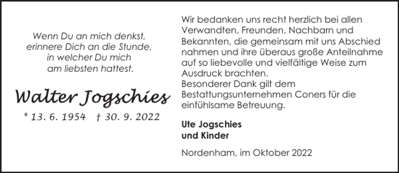 <p>Wenn Du an mich denkst,<br />erinnere Dich an die Stunde,<br />in welcher Du mich<br />am liebsten hattest.</p><p>* 13. 6. 1954</p><p>† 30. 9. 2022</p><p>Wir bedanken uns recht herzlich bei allen<br />Verwandten, Freunden, Nachbarn und<br />Bekannten, die gemeinsam mit uns Abschied<br />nahmen und ihre überaus große Anteilnahme<br />auf so liebevolle und vielfältige Weise zum<br />Ausdruck brachten.<br />Besonderer Dank gilt dem<br />Bestattungsunternehmen Coners für die<br />einfühlsame Betreuung.<br />Ute Jogschies<br />und Kinder<br />Nordenham, im Oktober 2022</p>