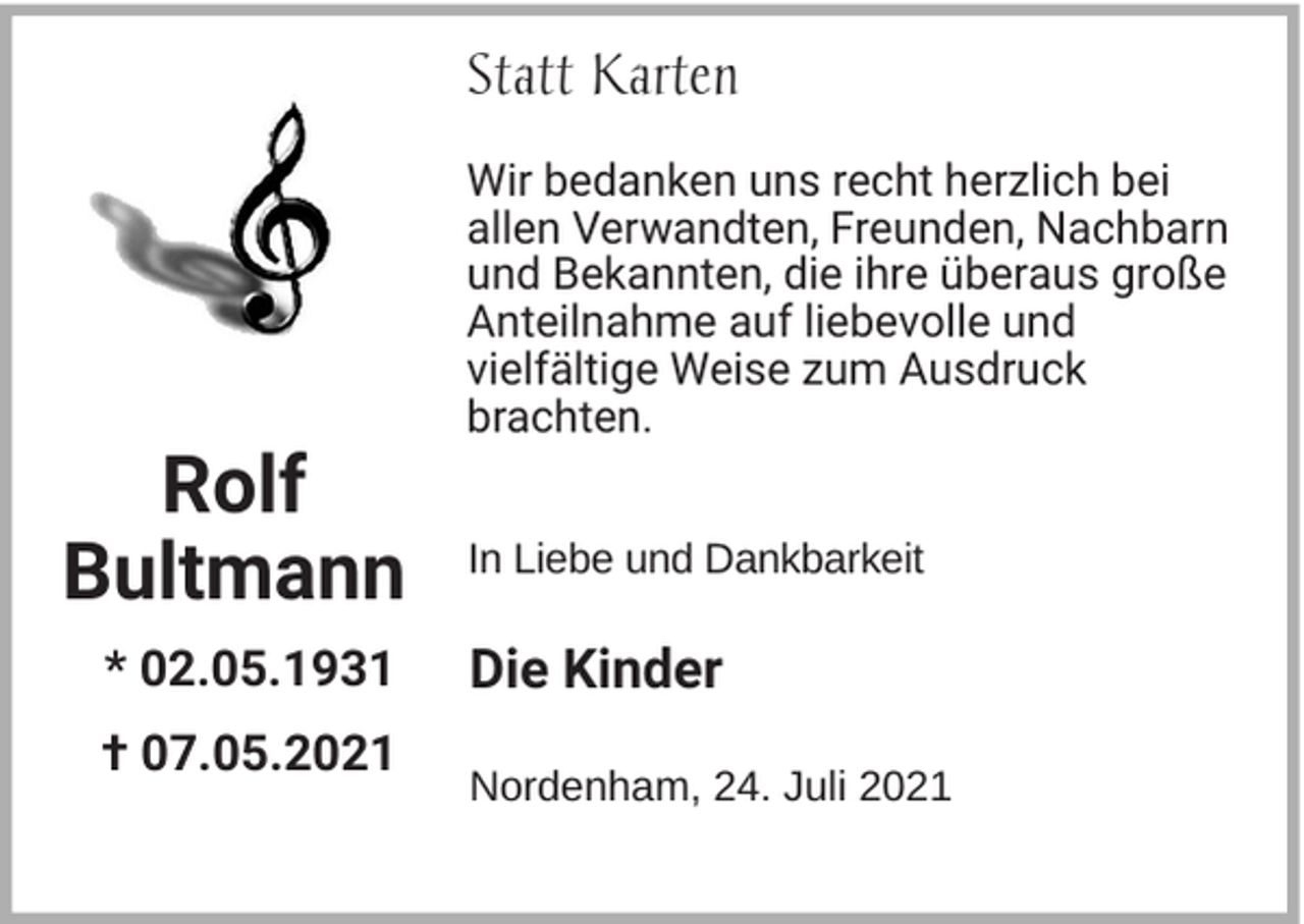 <p>Statt Karten</p><p>Rolf<br />Bultmann<br />* 02.05.1931<br />† 07.05.2021</p><p>Wir bedanken uns recht herzlich bei<br />allen Verwandten, Freunden, Nachbarn<br />und Bekannten, die ihre überaus große<br />Anteilnahme auf liebevolle und<br />vielfältige Weise zum Ausdruck<br />brachten.<br />In Liebe und Dankbarkeit</p><p>Die Kinder<br />Nordenham, 24. Juli 2021</p>
