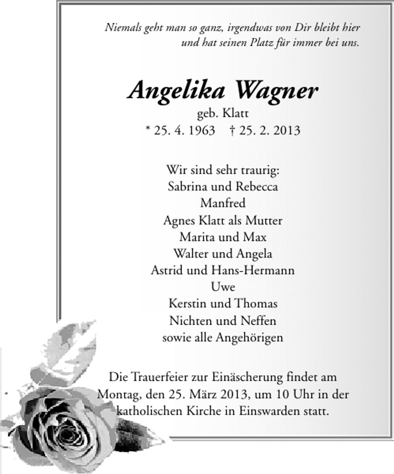<p>Niemals geht man so ganz, irgendwas von Dir bleibt hier<br />und hat seinen Platz für immer bei uns.</p><p>Angelika Wagner<br />geb. Klatt<br />* 25. 4. 1963 † 25. 2. 2013<br />Wir sind sehr traurig:<br />Sabrina und Rebecca<br />Manfred<br />Agnes Klatt als Mutter<br />Marita und Max<br />Walter und Angela<br />Astrid und Hans-Hermann<br />Uwe<br />Kerstin und Thomas<br />Nichten und Neffen<br />sowie alle Angehörigen<br />Die Trauerfeier zur Einäscherung findet am<br />Montag, den 25. März 2013, um 10 Uhr in der<br />katholischen Kirche in Einswarden statt.</p>