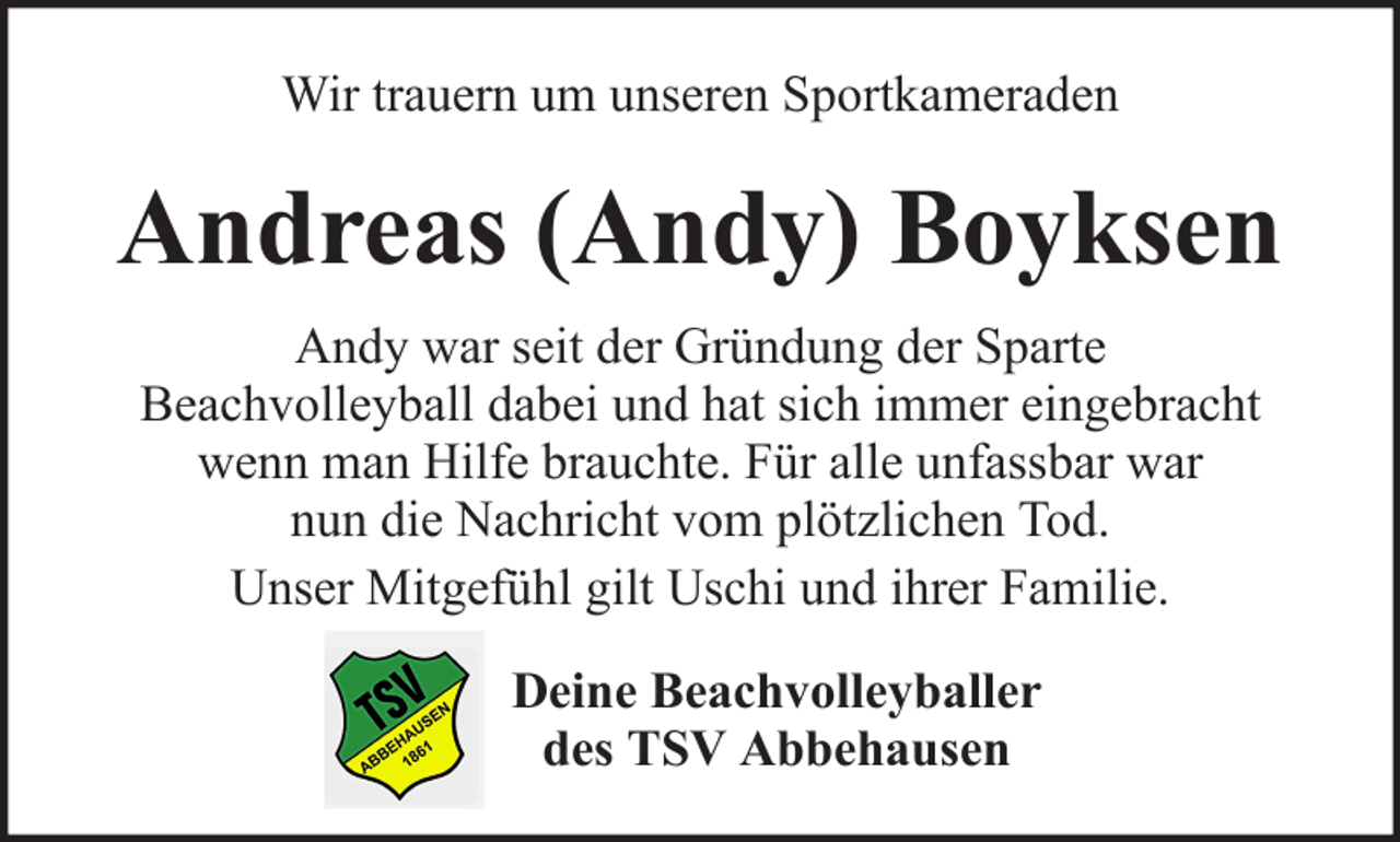 <p>Wir trauern um unseren Sportkameraden</p><p>Andreas (Andy) Boyksen<br />Andy war seit der Gründung der Sparte<br />Beachvolleyball dabei und hat sich immer eingebracht<br />wenn man Hilfe brauchte. Für alle unfassbar war<br />nun die Nachricht vom plötzlichen Tod.<br />Unser Mitgefühl gilt Uschi und ihrer Familie.<br />Deine Beachvolleyballer<br />des TSV Abbehausen</p>