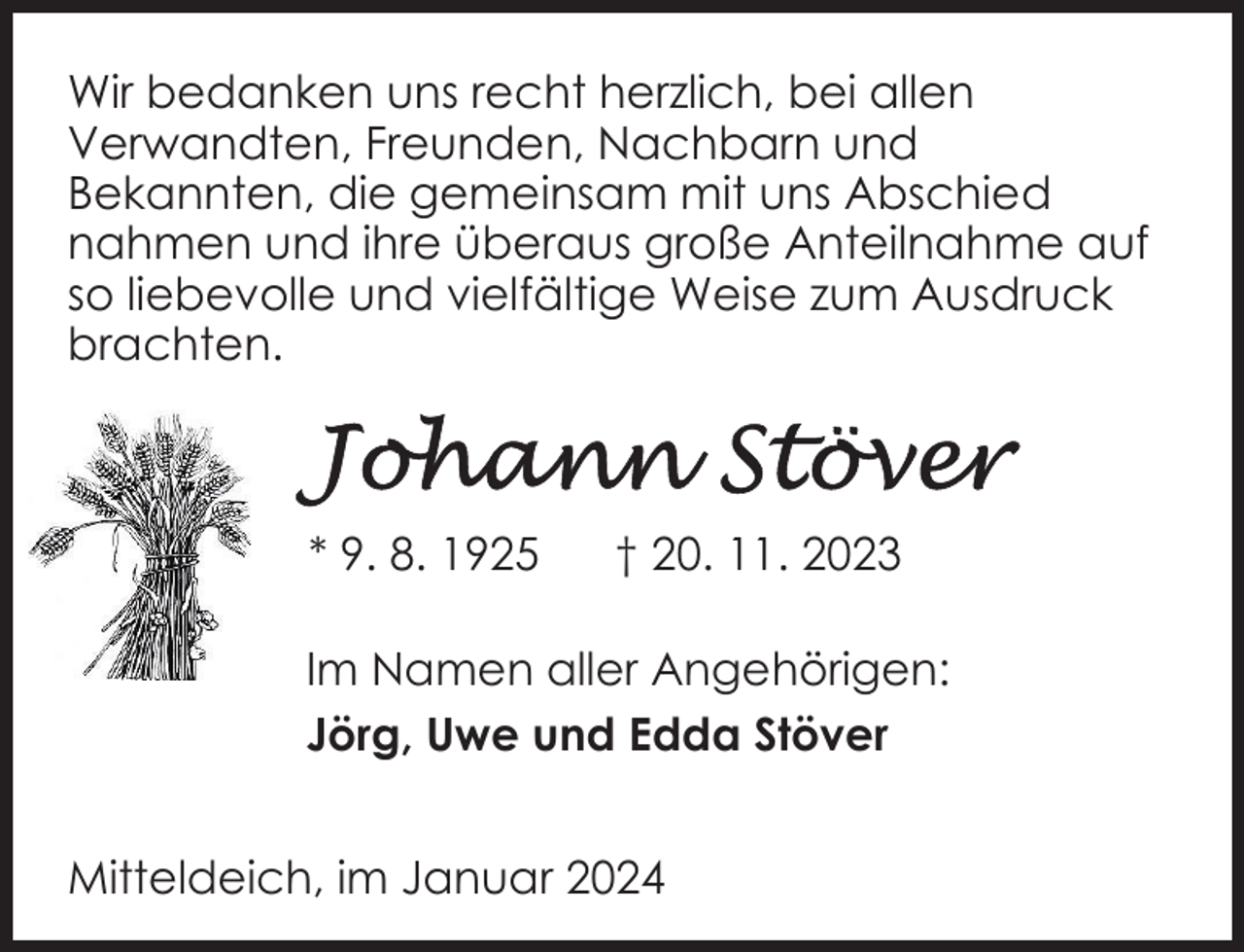 <p>Wir bedanken uns recht herzlich, bei allen<br />Verwandten, Freunden, Nachbarn und<br />Bekannten, die gemeinsam mit uns Abschied<br />nahmen und ihre überaus große Anteilnahme auf<br />so liebevolle und vielfältige Weise zum Ausdruck<br />brachten.</p><p>* 9. 8. 1925</p><p>† 20. 11. 2023</p><p>Im Namen aller Angehörigen:<br />Jörg, Uwe und Edda Stöver<br />Mitteldeich, im Januar 2024</p>
