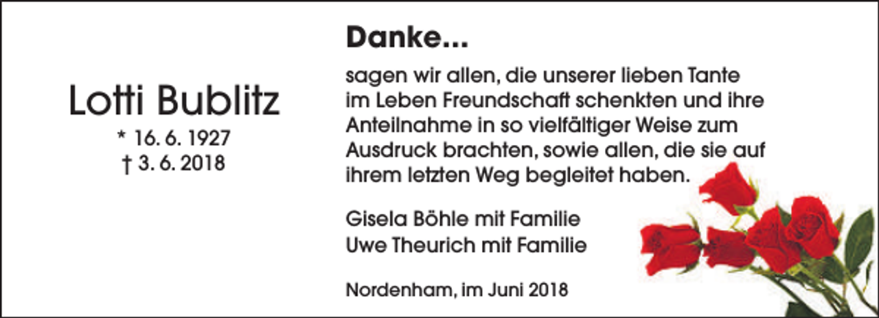 <p>Danke...</p><p>Lotti Bublitz<br />* 16. 6. 1927<br />† 3. 6. 2018</p><p>sagen wir allen, die unserer lieben Tante<br />im Leben Freundschaft schenkten und ihre<br />Anteilnahme in so vielfältiger Weise zum<br />Ausdruck brachten, sowie allen, die sie auf<br />ihrem letzten Weg begleitet haben.<br />Gisela Böhle mit Familie<br />Uwe Theurich mit Familie<br />Nordenham, im Juni 2018</p>