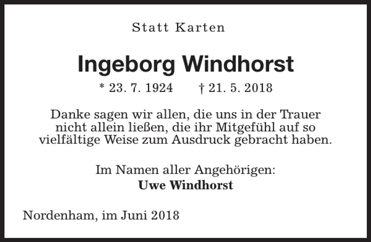 <p>S t a t t K a rt e n</p><p>Ingeborg Windhorst<br />* 23. 7. 1924</p><p>† 21. 5. 2018</p><p>Danke sagen wir allen, die uns in der Trauer<br />nicht allein ließen, die ihr Mitgefühl auf so<br />vielfältige Weise zum Ausdruck gebracht haben.<br />Im Namen aller Angehörigen:<br />Uwe Windhorst<br />Nordenham, im Juni 2018</p>