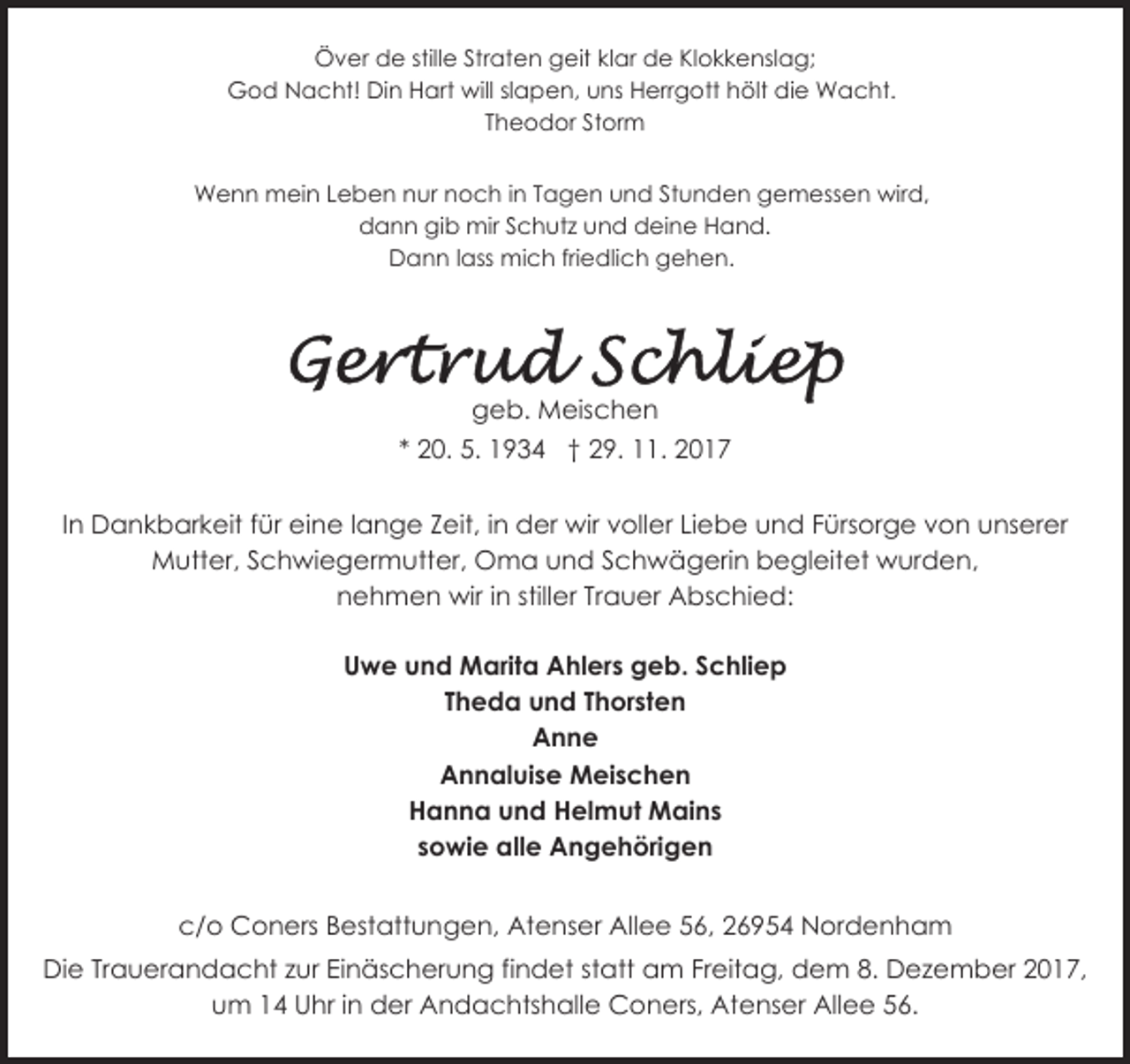 <p>Över de stille Straten geit klar de Klokkenslag;<br />God Nacht! Din Hart will slapen, uns Herrgott hölt die Wacht.<br />Theodor Storm<br />Wenn mein Leben nur noch in Tagen und Stunden gemessen wird,<br />dann gib mir Schutz und deine Hand.<br />Dann lass mich friedlich gehen.</p>
<p>geb. Meischen<br />* 20. 5. 1934 † 29. 11. 2017<br />In Dankbarkeit für eine lange Zeit, in der wir voller Liebe und Fürsorge von unserer<br />Mutter, Schwiegermutter, Oma und Schwägerin begleitet wurden,<br />nehmen wir in stiller Trauer Abschied:<br />Uwe und Marita Ahlers geb. Schliep<br />Theda und Thorsten<br />Anne<br />Annaluise Meischen<br />Hanna und Helmut Mains<br />sowie alle Angehörigen<br />c/o Coners Bestattungen, Atenser Allee 56, 26954 Nordenham<br />Die Trauerandacht zur Einäscherung findet statt am Freitag, dem 8. Dezember 2017,<br />um 14 Uhr in der Andachtshalle Coners, Atenser Allee 56.</p>