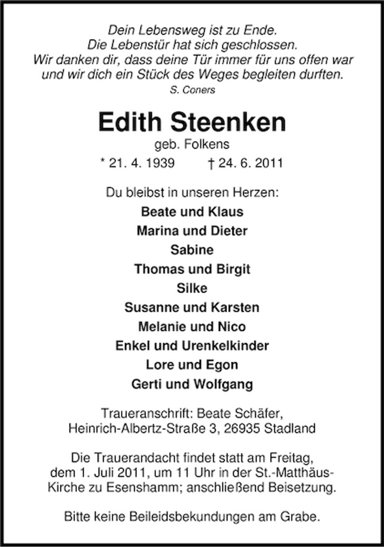 <p>Dein Lebensweg ist zu Ende. Die Lebenstür hat sich geschlossen. Wir danken dir, dass deine Tür immer für uns offen war und wir dich ein Stück des Weges begleiten durften.<br />S. Coners</p><p>Edith Steenken<br />geb. Folkens * 21. 4. 1939 † 24. 6. 2011 Du bleibst in unseren Herzen: Beate und Klaus Marina und Dieter Sabine Thomas und Birgit Silke Susanne und Karsten Melanie und Nico Enkel und Urenkelkinder Lore und Egon Gerti und Wolfgang Traueranschrift: Beate Schäfer, Heinrich-Albertz-Straße 3, 26935 Stadland Die Trauerandacht findet statt am Freitag, dem 1. Juli 2011, um 11 Uhr in der St.-MatthäusKirche zu Esenshamm; anschließend Beisetzung. Bitte keine Beileidsbekundungen am Grabe.</p>