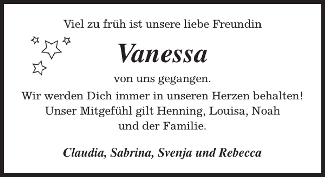 <p>Viel zu früh ist unsere liebe Freundin</p><p>Vanessa</p><p>von uns gegangen.<br />Wir werden Dich immer in unseren Herzen behalten!<br />Unser Mitgefühl gilt Henning, Louisa, Noah<br />und der Familie.</p><p>Claudia, Sabrina, Svenja und Rebecca</p>