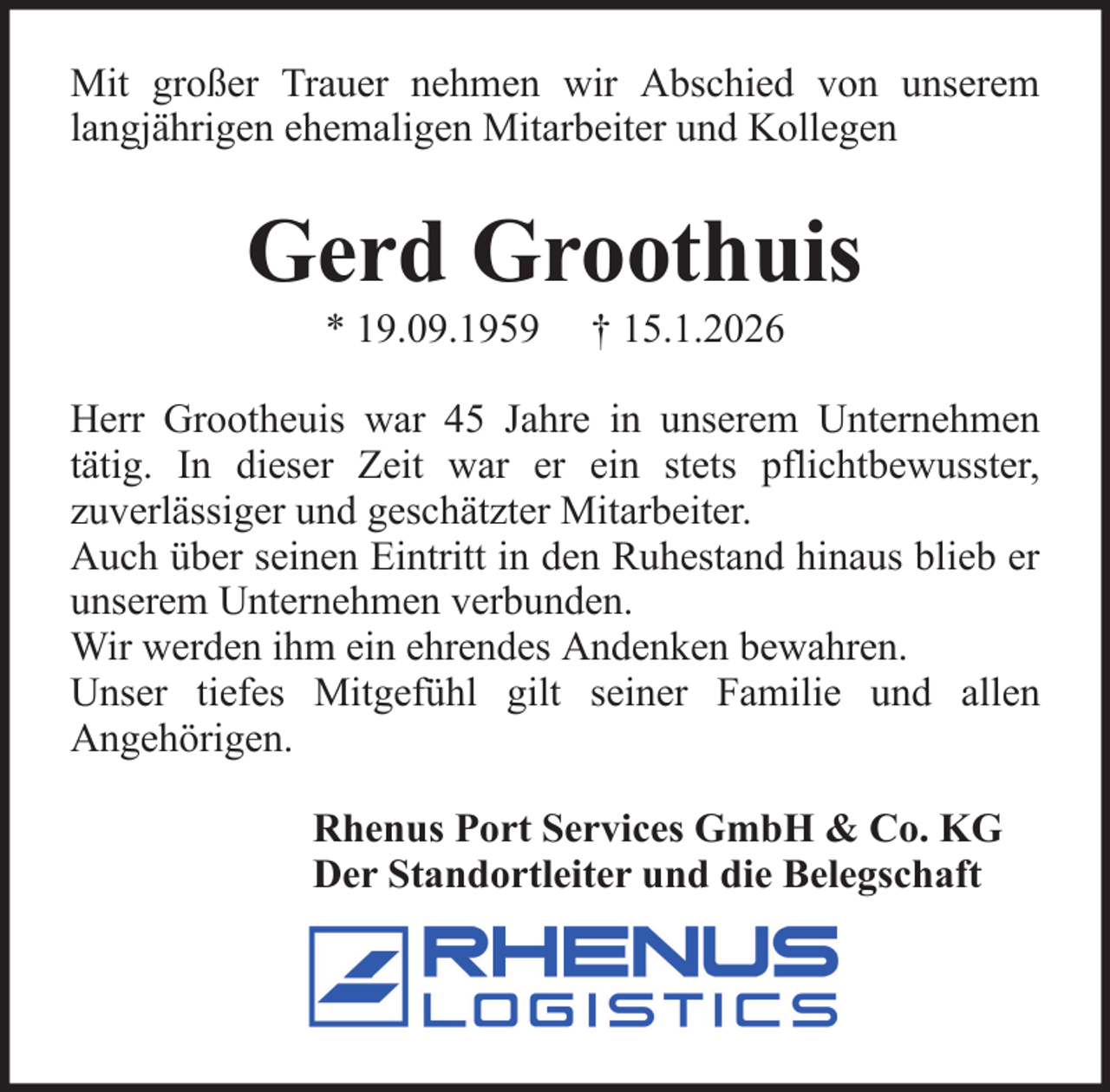 <p>Mit großer Trauer nehmen wir Abschied von unserem<br />langjährigen ehemaligen Mitarbeiter und Kollegen</p><p>Gerd Groothuis<br />* 19.09.1959</p><p>† 15.1.2026</p><p>Herr Grootheuis war 45 Jahre in unserem Unternehmen<br />tätig. In dieser Zeit war er ein stets pflichtbewusster,<br />zuverlässiger und geschätzter Mitarbeiter.<br />Auch über seinen Eintritt in den Ruhestand hinaus blieb er<br />unserem Unternehmen verbunden.<br />Wir werden ihm ein ehrendes Andenken bewahren.<br />Unser tiefes Mitgefühl gilt seiner Familie und allen<br />Angehörigen.<br />Rhenus Port Services GmbH &amp; Co. KG<br />Der Standortleiter und die Belegschaft</p>