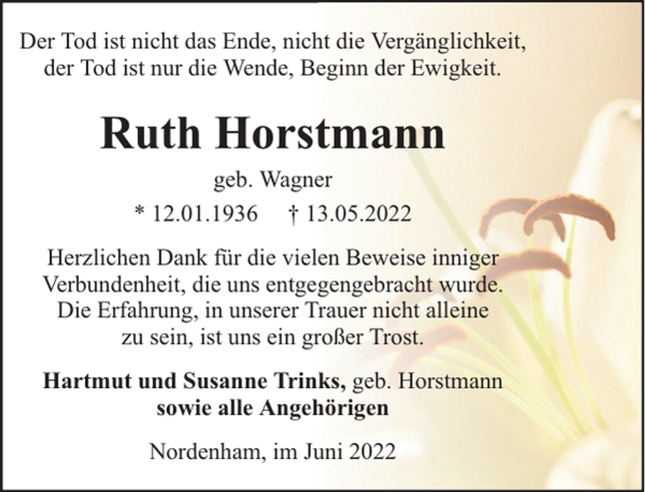 <p>Der Tod ist nicht das Ende, nicht die Vergänglichkeit,<br />der Tod ist nur die Wende, Beginn der Ewigkeit.</p><p>Ruth Horstmann<br />geb. Wagner<br />* 12.01.1936 † 13.05.2022</p><p>Herzlichen Dank für die vielen Beweise inniger<br />Verbundenheit, die uns entgegengebracht wurde.<br />Die Erfahrung, in unserer Trauer nicht alleine<br />zu sein, ist uns ein großer Trost.<br />Hartmut und Susanne Trinks, geb. Horstmann<br />sowie alle Angehörigen<br />Nordenham, im Juni 2022</p>