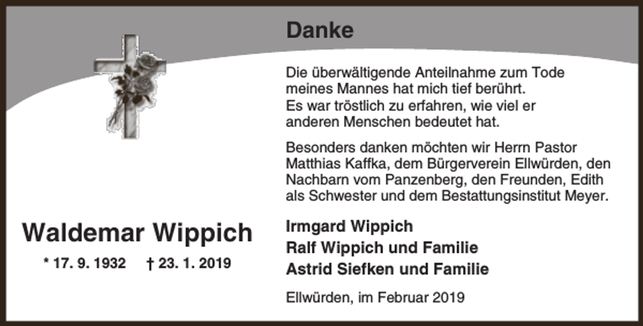 <p>Danke<br />Die überwältigende Anteilnahme zum Tode<br />meines Mannes hat mich tief berührt.<br />Es war tröstlich zu erfahren, wie viel er<br />anderen Menschen bedeutet hat.<br />Besonders danken möchten wir Herrn Pastor<br />Matthias Kaffka, dem Bürgerverein Ellwürden, den<br />Nachbarn vom Panzenberg, den Freunden, Edith<br />als Schwester und dem Bestattungsinstitut Meyer.</p><p>Waldemar Wippich<br />* 17. 9. 1932</p><p>† 23. 1. 2019</p><p>Irmgard Wippich<br />Ralf Wippich und Familie<br />Astrid Siefken und Familie<br />Ellwürden, im Februar 2019</p>