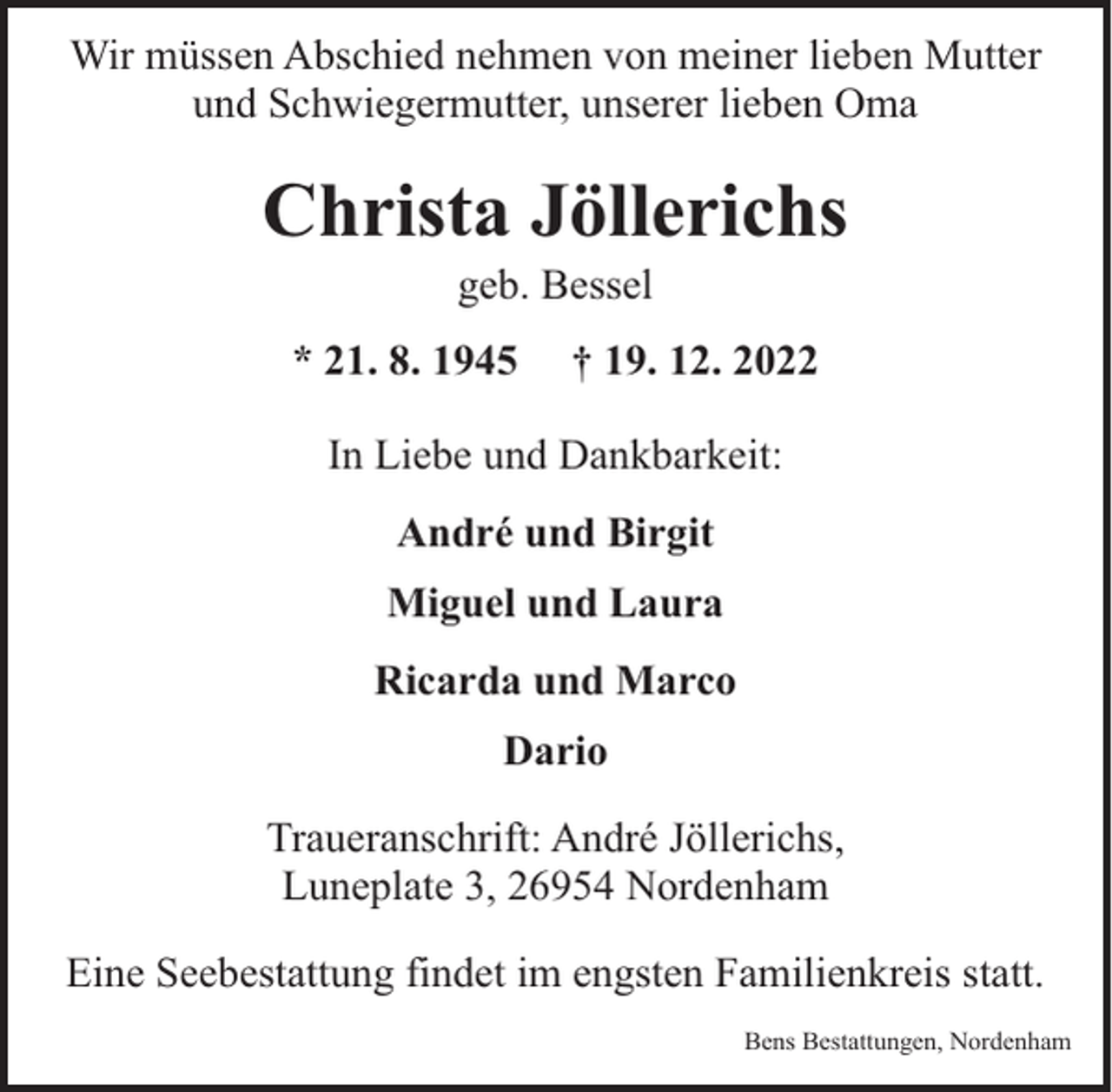 <p>Wir müssen Abschied nehmen von meiner lieben Mutter<br />und Schwiegermutter, unserer lieben Oma</p><p>Christa Jöllerichs<br />geb. Bessel</p><p>* 21. 8. 1945</p><p>† 19. 12. 2022</p><p>In Liebe und Dankbarkeit:<br />André und Birgit<br />Miguel und Laura<br />Ricarda und Marco<br />Dario<br />Traueranschrift: André Jöllerichs,<br />Luneplate 3, 26954 Nordenham<br />Eine Seebestattung findet im engsten Familienkreis statt.<br />Bens Bestattungen, Nordenham</p>