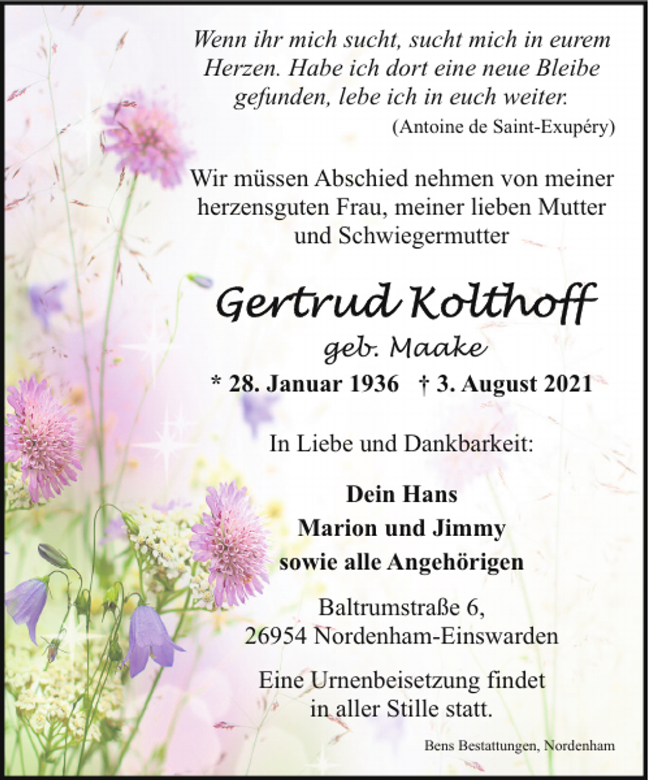 <p>Wenn ihr mich sucht, sucht mich in eurem<br />Herzen. Habe ich dort eine neue Bleibe<br />gefunden, lebe ich in euch weiter.<br />(Antoine de Saint-Exupéry)</p><p>Wir müssen Abschied nehmen von meiner<br />herzensguten Frau, meiner lieben Mutter<br />und Schwiegermutter</p><p>geb. Maake<br />* 28. Januar 1936 † 3. August 2021<br />In Liebe und Dankbarkeit:<br />Dein Hans<br />Marion und Jimmy<br />sowie alle Angehörigen<br />Baltrumstraße 6,<br />26954 Nordenham-Einswarden<br />Eine Urnenbeisetzung findet<br />in aller Stille statt.<br />Bens Bestattungen, Nordenham</p>