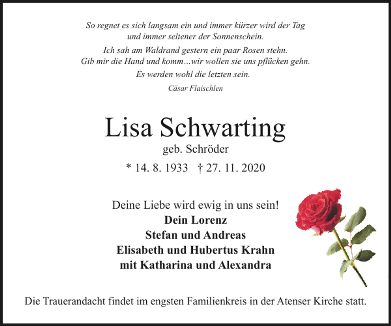 <p>So regnet es sich langsam ein und immer kürzer wird der Tag<br />und immer seltener der Sonnenschein.<br />Ich sah am Waldrand gestern ein paar Rosen stehn.<br />Gib mir die Hand und komm…wir wollen sie uns pflücken gehn.<br />Es werden wohl die letzten sein.<br />Cäsar Flaischlen</p><p>Lisa Schwarting<br />geb. Schröder</p><p>* 14. 8. 1933 † 27. 11. 2020<br />Deine Liebe wird ewig in uns sein!<br />Dein Lorenz<br />Stefan und Andreas<br />Elisabeth und Hubertus Krahn<br />mit Katharina und Alexandra<br />Die Trauerandacht findet im engsten Familienkreis in der Atenser Kirche statt.</p>