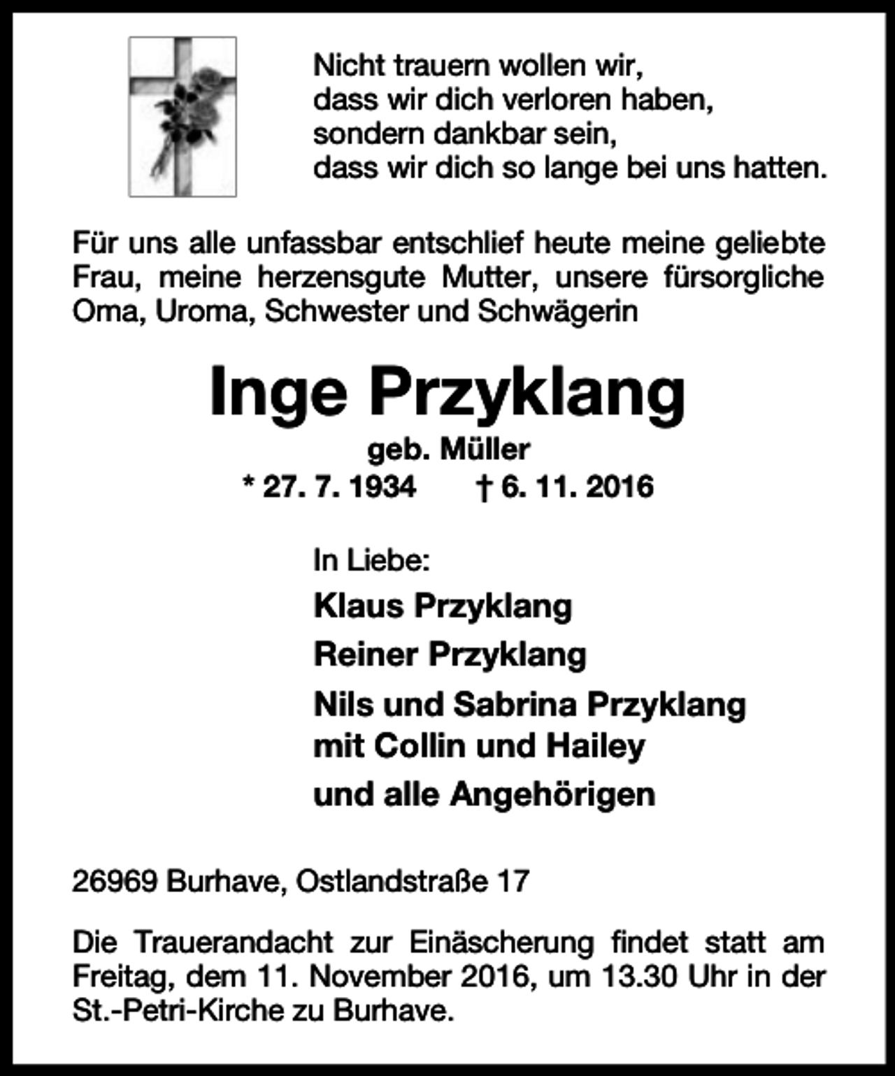 <p>Nicht trauern wollen wir,<br />dass wir dich verloren haben,<br />sondern dankbar sein,<br />dass wir dich so lange bei uns hatten.<br />Für uns alle unfassbar entschlief heute meine geliebte<br />Frau, meine herzensgute Mutter, unsere fürsorgliche<br />Oma, Uroma, Schwester und Schwägerin</p><p>Inge Przyklang<br />geb. Müller<br />* 27. 7. 1934<br />† 6. 11. 2016<br />In Liebe:</p><p>Klaus Przyklang<br />Reiner Przyklang<br />Nils und Sabrina Przyklang<br />mit Collin und Hailey<br />und alle Angehörigen<br />26969 Burhave, Ostlandstraße 17<br />Die Trauerandacht zur Einäscherung findet statt am<br />Freitag, dem 11. November 2016, um 13.30 Uhr in der<br />St.-Petri-Kirche zu Burhave.</p>