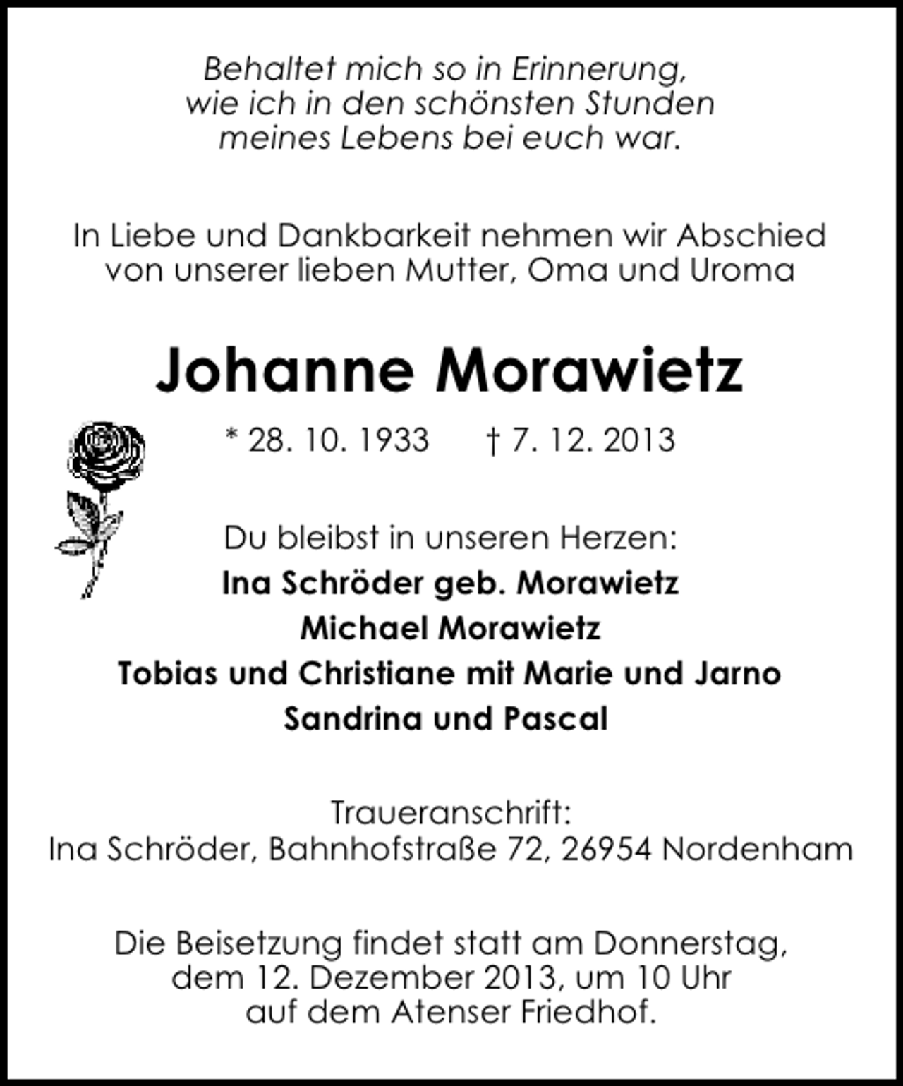 <p>Behaltet mich so in Erinnerung,<br />wie ich in den schönsten Stunden<br />meines Lebens bei euch war.<br />In Liebe und Dankbarkeit nehmen wir Abschied<br />von unserer lieben Mutter, Oma und Uroma</p><p>Johanne Morawietz<br />* 28. 10. 1933</p><p>† 7. 12. 2013</p><p>Du bleibst in unseren Herzen:<br />Ina Schröder geb. Morawietz<br />Michael Morawietz<br />Tobias und Christiane mit Marie und Jarno<br />Sandrina und Pascal<br />Traueranschrift:<br />Ina Schröder, Bahnhofstraße 72, 26954 Nordenham<br />Die Beisetzung findet statt am Donnerstag,<br />dem 12. Dezember 2013, um 10 Uhr<br />auf dem Atenser Friedhof.</p>