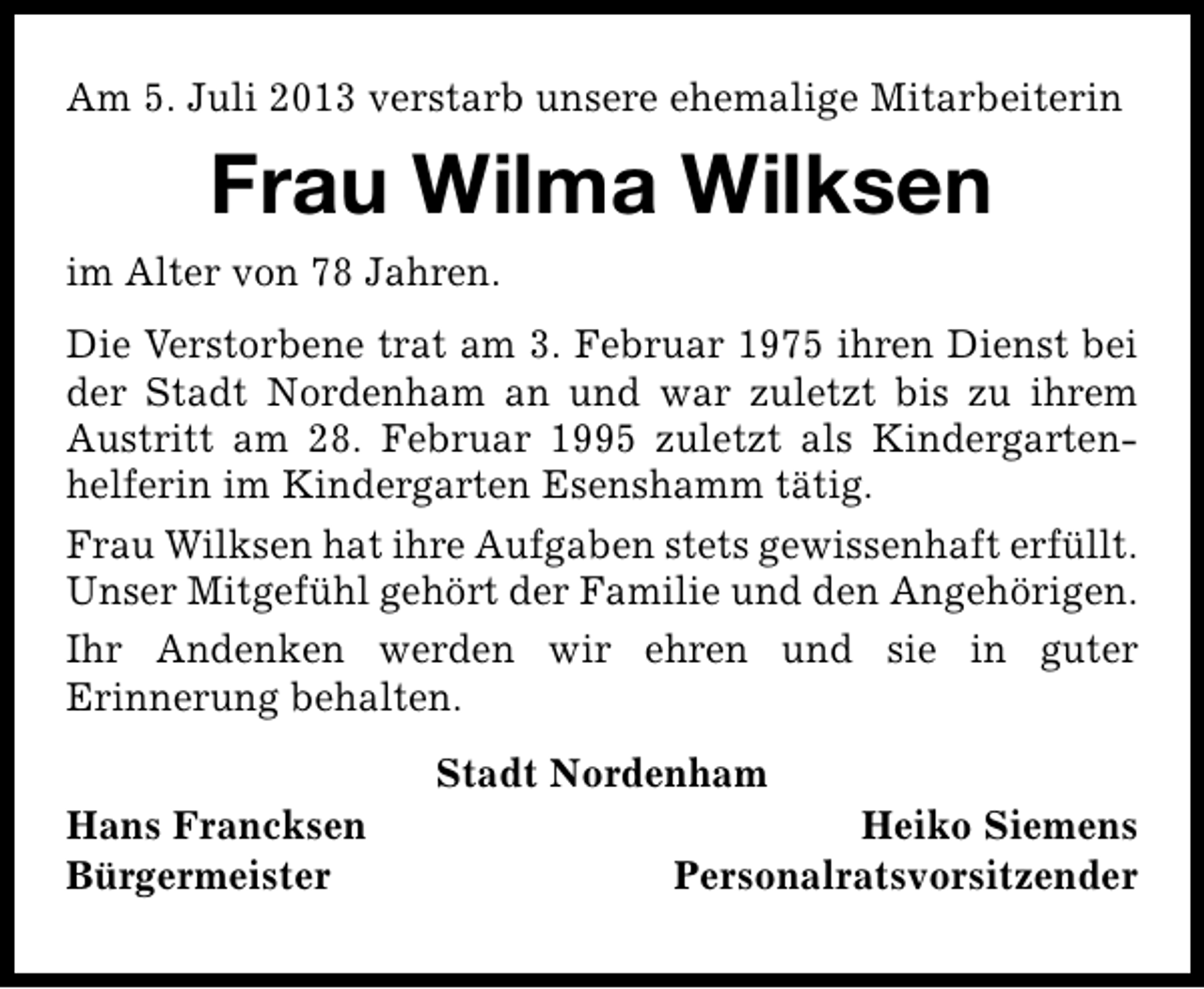 <p>Am 5. Juli 2013 verstarb unsere ehemalige Mitarbeiterin</p><p>Frau Wilma Wilksen<br />im Alter von 78 Jahren.<br />Die Verstorbene trat am 3. Februar 1975 ihren Dienst bei<br />der Stadt Nordenham an und war zuletzt bis zu ihrem<br />Austritt am 28. Februar 1995 zuletzt als Kindergarten­<br />helferin im Kindergarten Esenshamm tätig.<br />Frau Wilksen hat ihre Aufgaben stets gewissenhaft erfüllt.<br />Unser Mitgefühl gehört der Familie und den Angehörigen.<br />Ihr Andenken werden wir ehren und sie in guter<br />Erinnerung behalten.<br />Hans Francksen<br />Bürgermeister</p><p>Stadt Nordenham</p><p>Heiko Siemens<br />Personalratsvorsitzender</p>