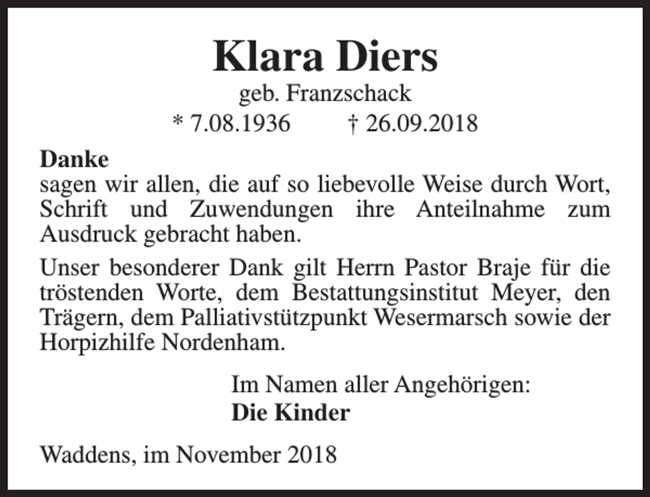 <p>Klara Diers</p><p>geb. Franzschack<br />* 7.08.1936<br />† 26.09.2018<br />Danke<br />sagen wir allen, die auf so liebevolle Weise durch Wort,<br />Schrift und Zuwendungen ihre Anteilnahme zum<br />Ausdruck gebracht haben.<br />Unser besonderer Dank gilt Herrn Pastor Braje für die<br />tröstenden Worte, dem Bestattungsinstitut Meyer, den<br />Trägern, dem Palliativstützpunkt Wesermarsch sowie der<br />Horpizhilfe Nordenham.<br />Im Namen aller Angehörigen:<br />Die Kinder<br />Waddens, im November 2018</p>