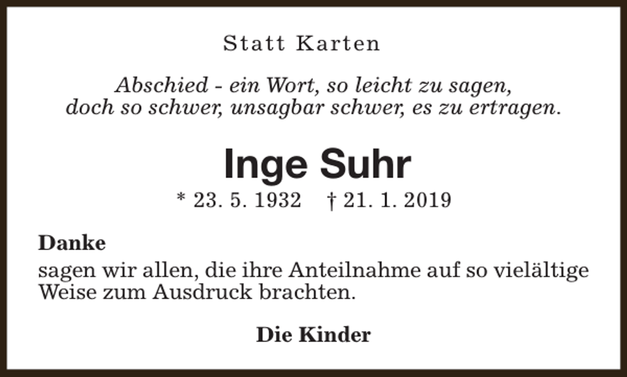 <p>S t a t t K a rt e n<br />Abschied - ein Wort, so leicht zu sagen,<br />doch so schwer, unsagbar schwer, es zu ertragen.</p><p>Inge Suhr</p><p>* 23. 5. 1932</p><p>† 21. 1. 2019</p><p>Danke<br />sagen wir allen, die ihre Anteilnahme auf so vielältige<br />Weise zum Ausdruck brachten.<br />Die Kinder</p>