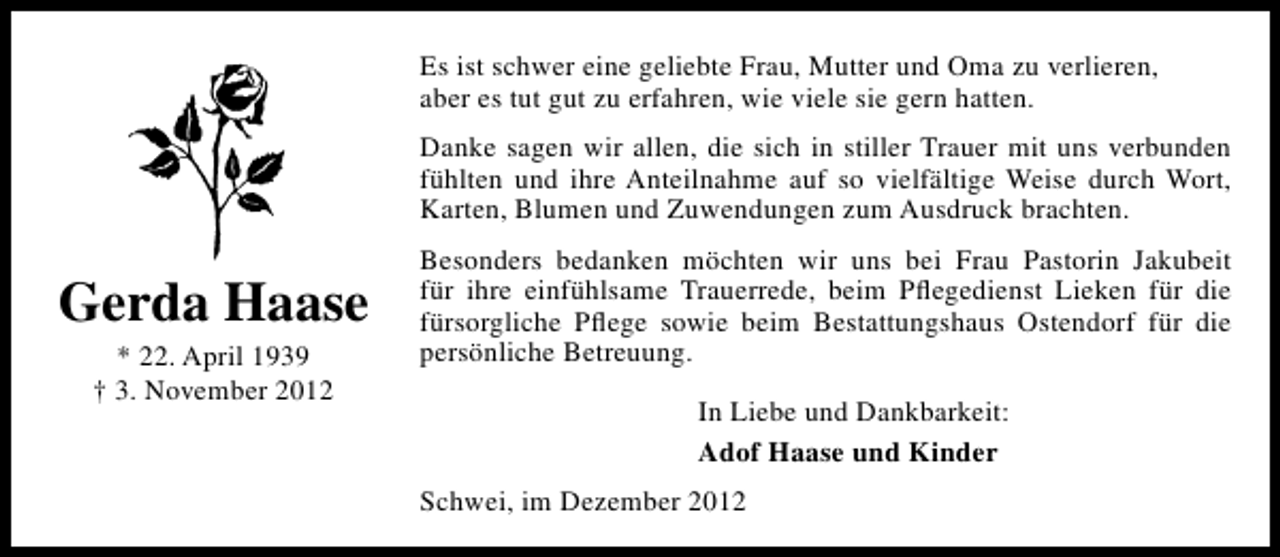 <p>Es ist schwer eine geliebte Frau, Mutter und Oma zu verlieren,<br />aber es tut gut zu erfahren, wie viele sie gern hatten.<br />Danke sagen wir allen, die sich in stiller Trauer mit uns verbunden<br />fühlten und ihre Anteilnahme auf so vielfältige Weise durch Wort,<br />Karten, Blumen und Zuwendungen zum Ausdruck brachten.</p><p>Gerda Haase<br />* 22. April 1939<br />† 3. November 2012</p><p>Besonders bedanken möchten wir uns bei Frau Pastorin Jakubeit<br />für ihre einfühlsame Trauerrede, beim Pﬂegedienst Lieken für die<br />fürsorgliche Pﬂege sowie beim Bestattungshaus Ostendorf für die<br />persönliche Betreuung.<br />In Liebe und Dankbarkeit:<br />Adof Haase und Kinder<br />Schwei, im Dezember 2012</p>
