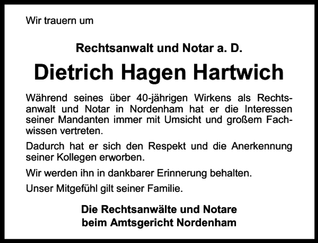 <p>Wir trauern um</p><p>Rechtsanwalt und Notar a. D.</p><p>Dietrich Hagen Hartwich<br />Während seines über 40-jährigen Wirkens als Rechtsanwalt und Notar in Nordenham hat er die Interessen<br />seiner Mandanten immer mit Umsicht und großem Fachr reten.<br />wissen vert<br />Dadurch hat er sich den Respekt und die Anerkennung<br />seiner Kollegen erw<br />r orben.<br />Wir werden ihn in dankbarer Erinnerung behalten.<br />Unser Mitgefühl gilt seiner Familie.</p><p>Die Rechtsanwälte und Notare<br />beim Amtsgericht Nordenham</p>