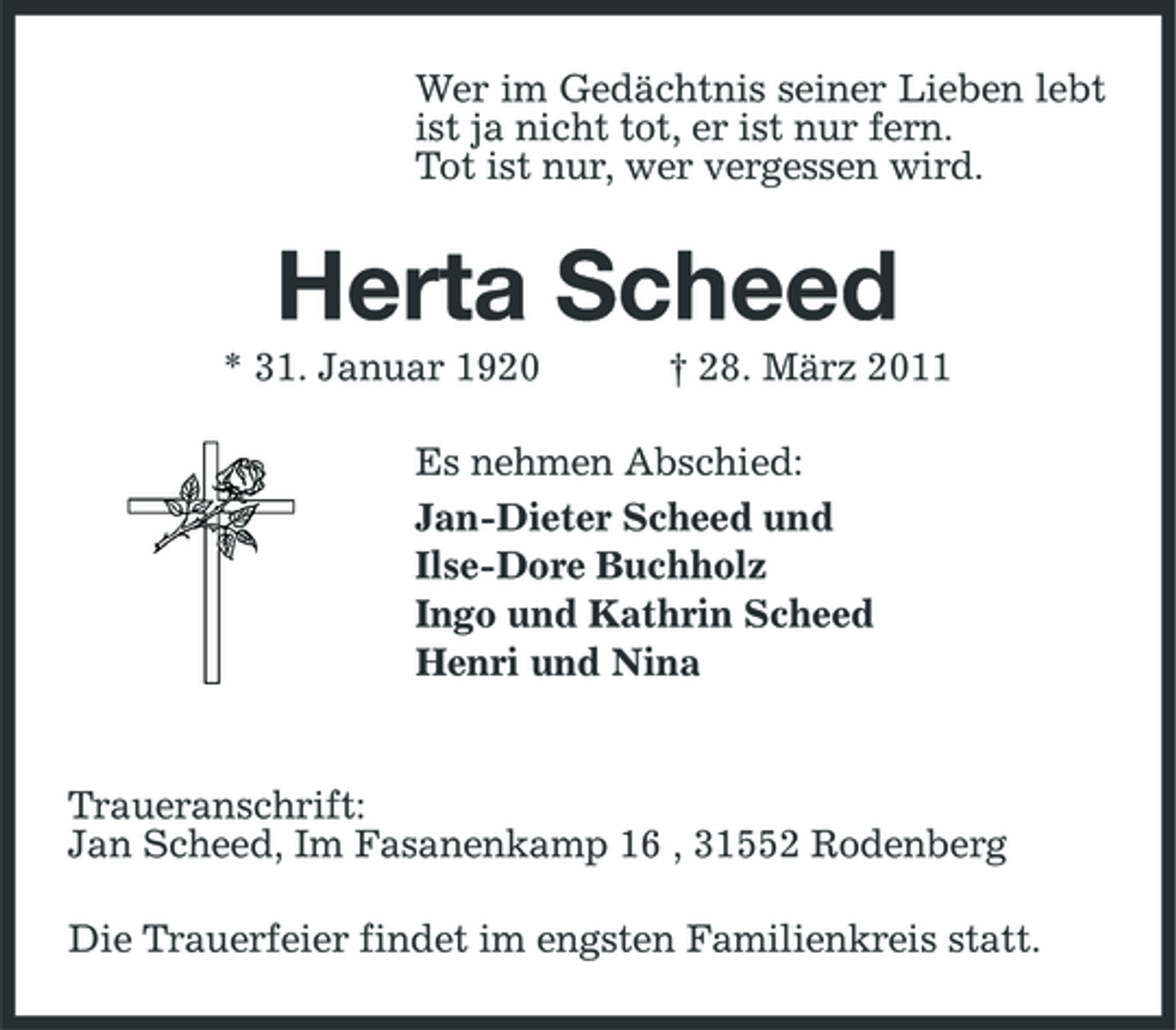 <p>Wer im Gedächtnis seiner Lieben lebt ist ja nicht tot, er ist nur fern. Tot ist nur, wer vergessen wird.</p><p>Herta Scheed<br />* 31. Januar 1920 † 28. März 2011 Es nehmen Abschied: Jan-Dieter Scheed und Ilse-Dore Buchholz Ingo und Kathrin Scheed Henri und Nina</p><p>Traueranschrift: Jan Scheed, Im Fasanenkamp 16 , 31552 Rodenberg Die Trauerfeier findet im engsten Familienkreis statt.</p>