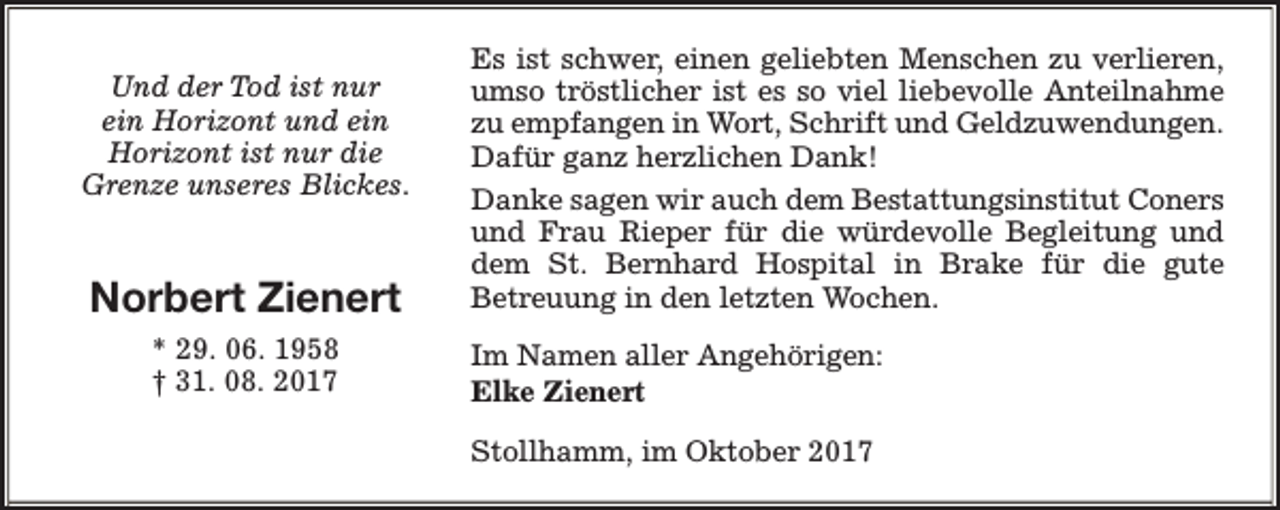 <p>Und der Tod ist nur<br />ein Horizont und ein<br />Horizont ist nur die<br />Grenze unseres Blickes.</p><p>Norbert Zienert<br />* 29. 06. 1958<br />† 31. 08. 2017</p><p>Es ist schwer, einen geliebten Menschen zu verlieren,<br />umso tröstlicher ist es so viel liebevolle Anteilnahme<br />zu empfangen in Wort, Schrift und Geldzuwendungen.<br />Dafür ganz herzlichen Dank!<br />Danke sagen wir auch dem Bestattungsinstitut Coners<br />und Frau Rieper für die würdevolle Begleitung und<br />dem St. Bernhard Hospital in Brake für die gute<br />Betreuung in den letzten Wochen.<br />Im Namen aller Angehörigen:<br />Elke Zienert<br />Stollhamm, im Oktober 2017</p>