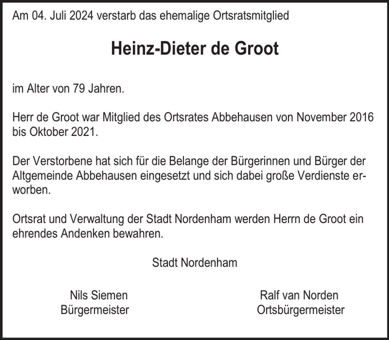 <p>Am 04. Juli 2024 verstarb das ehemalige Ortsratsmitglied</p><p>Heinz-Dieter de Groot<br />im Alter von 79 Jahren.<br />Herr de Groot war Mitglied des Ortsrates Abbehausen von November 2016<br />bis Oktober 2021.<br />Der Verstorbene hat sich für die Belange der Bürgerinnen und Bürger der<br />Altgemeinde Abbehausen eingesetzt und sich dabei große Verdienste erworben.<br />Ortsrat und Verwaltung der Stadt Nordenham werden Herrn de Groot ein<br />ehrendes Andenken bewahren.<br />Stadt Nordenham<br />Nils Siemen<br />Bürgermeister</p><p>Ralf van Norden<br />Ortsbürgermeister</p>
