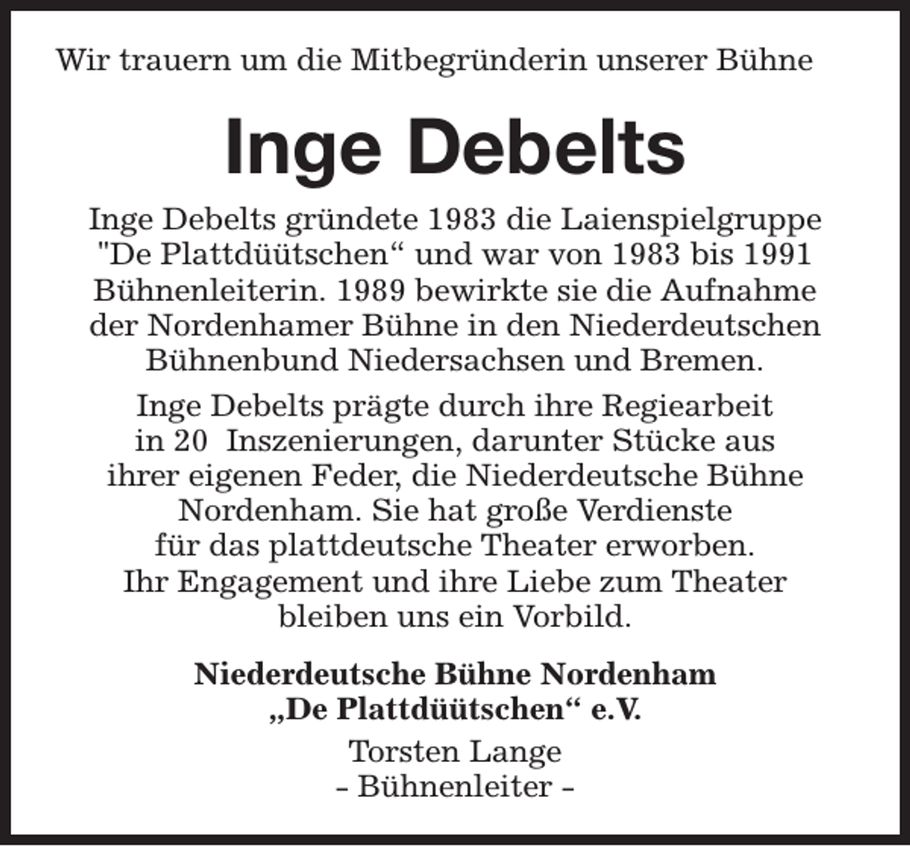 <p>Wir trauern um die Mitbegründerin unserer Bühne</p><p>Inge Debelts</p><p>Inge Debelts gründete 1983 die Laienspielgruppe<br />"De Plattdüütschen“ und war von 1983 bis 1991<br />Bühnenleiterin. 1989 bewirkte sie die Aufnahme<br />der Nordenhamer Bühne in den Niederdeutschen<br />Bühnenbund Niedersachsen und Bremen.<br />Inge Debelts prägte durch ihre Regiearbeit<br />in 20 Inszenierungen, darunter Stücke aus<br />ihrer eigenen Feder, die Niederdeutsche Bühne<br />Nordenham. Sie hat große Verdienste<br />für das plattdeutsche Theater erworben.<br />Ihr Engagement und ihre Liebe zum Theater<br />bleiben uns ein Vorbild.<br />Niederdeutsche Bühne Nordenham<br />„De Plattdüütschen“ e.V.<br />Torsten Lange<br />- Bühnenleiter -</p>