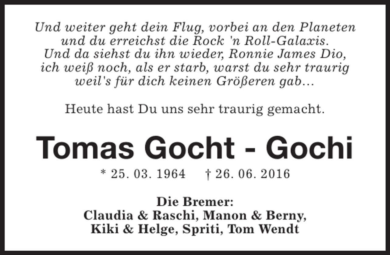 <p>Und weiter geht dein Flug, vorbei an den Planeten<br />und du erreichst die Rock 'n Roll-Galaxis.<br />Und da siehst du ihn wieder, Ronnie James Dio,<br />ich weiß noch, als er starb, warst du sehr traurig<br />weil's für dich keinen Größeren gab…<br />Heute hast Du uns sehr traurig gemacht.</p><p>Tomas Gocht - Gochi<br />* 25. 03. 1964</p><p>† 26. 06. 2016</p><p>Die Bremer:<br />Claudia &amp; Raschi, Manon &amp; Berny,<br />Kiki &amp; Helge, Spriti, Tom Wendt</p>
