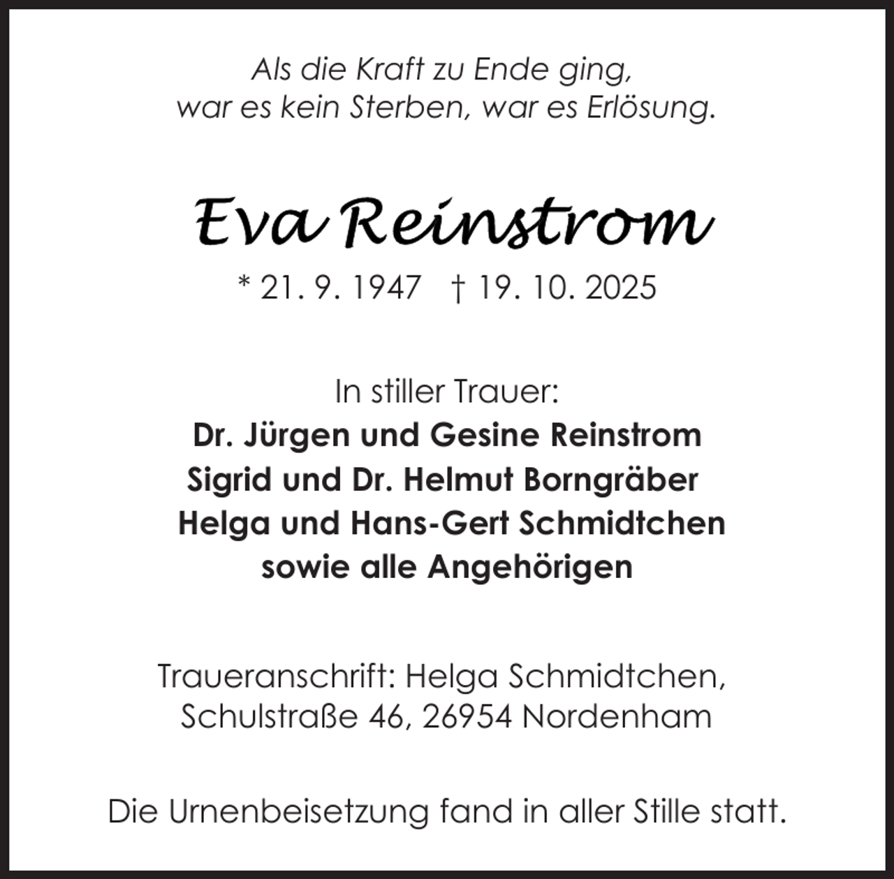 <p>Als die Kraft zu Ende ging,<br />war es kein Sterben, war es Erlösung.</p>
<p>* 21. 9. 1947 † 19. 10. 2025<br />In stiller Trauer:<br />Dr. Jürgen und Gesine Reinstrom<br />Sigrid und Dr. Helmut Borngräber<br />Helga und Hans-Gert Schmidtchen<br />sowie alle Angehörigen<br />Traueranschrift: Helga Schmidtchen,<br />Schulstraße 46, 26954 Nordenham<br />Die Urnenbeisetzung fand in aller Stille statt.</p>