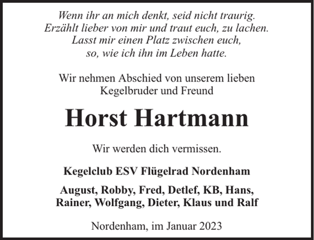 <p>Wenn ihr an mich denkt, seid nicht traurig.<br />Erzählt lieber von mir und traut euch, zu lachen.<br />Lasst mir einen Platz zwischen euch,<br />so, wie ich ihn im Leben hatte.<br />Wir nehmen Abschied von unserem lieben<br />Kegelbruder und Freund</p><p>Horst Hartmann<br />Wir werden dich vermissen.<br />Kegelclub ESV Flügelrad Nordenham<br />August, Robby, Fred, Detlef, KB, Hans,<br />Rainer, Wolfgang, Dieter, Klaus und Ralf<br />Nordenham, im Januar 2023</p>